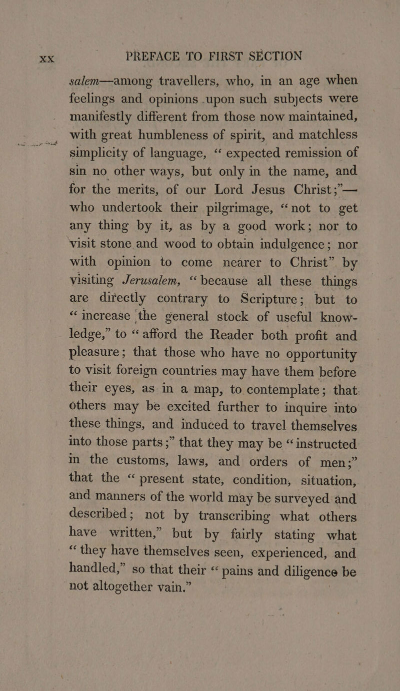 salen—among travellers, who, in an age when feelings and opinions .upon such subjects were manifestly different from those now maintained, with great humbleness of spirit, and matchless simplicity of language, ‘‘ expected remission of sin no other ways, but only in the name, and for the merits, of our Lord Jesus Christ ;— who undertook their pilgrimage, “not to get any thing by it, as by a good work; nor to with opinion to come nearer to Christ” by visiting Jerusalem, “because all these things are directly contrary to Scripture; but to “increase the general stock of useful know- ledge,” to “afford the Reader both profit and pleasure; that those who have no opportunity to visit foreign countries may have them before their eyes, as in a map, to contemplate; that others may be excited further to inquire into these things, and induced to travel themselves into those parts ;” that they may be “instructed m the customs, laws, and orders of men ;” that the “ present state, condition, situation, and manners of the world may be surveyed and described; not by transcribing what others have written,” but by fairly stating what “they have themselves seen, experienced, and handled,” so that yoke “pais and diligence be not altogether vain.”