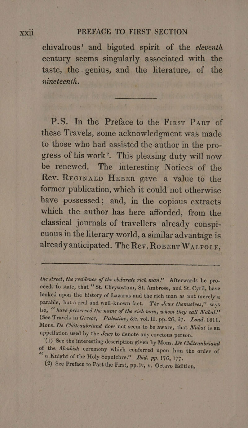 chivalrous’ and bigoted spirit of the eleventh century seems singularly associated with the taste, the genius, and the literature, of the nineteenth. Bi aly P.S. In the Preface to the Frrsr Parr of these Travels, some acknowledgment was made to those who had assisted the author in the pro- gress of his work*. This pleasing duty will now be renewed. The interesting Notices of the Rev. Recrnatp Heser gave a value to the former publication, which it could not otherwise have possessed; and, in the copious extracts which the author has here afforded, from the classical journals of travellers already conspi- cuous in the literary world, a similar advantage is already anticipated. The Rev. Roperr WALPOLE, the street, the residence of the obdurate rich man.’ Afterwards he pro- ceeds to state, that “St. Chrysostom, St. Ambrose, and St. Cyril, have looked upon the history of Lazarus and the rich man as not merely a Poe but a real and well-known fact. The Jews themselves,” says he, “‘ have preserved the name of the rich man, whom they call Nabal.”? (See Travels in Greece, Palestine, &amp;c. vol. Il. pp. 26, 27. Lond. 1811. Mons. De Chdteaubriund does not seem to be aware, that Wabal is an appellation used by the Jews to denote any covetous person, (1) See the interesting description given by Mons. De Chiéteaubriand of the Monkish ceremony which conferred upon him the order of ea Knight of the Holy Sepulchre.” Jbid. ep: 176, 177.