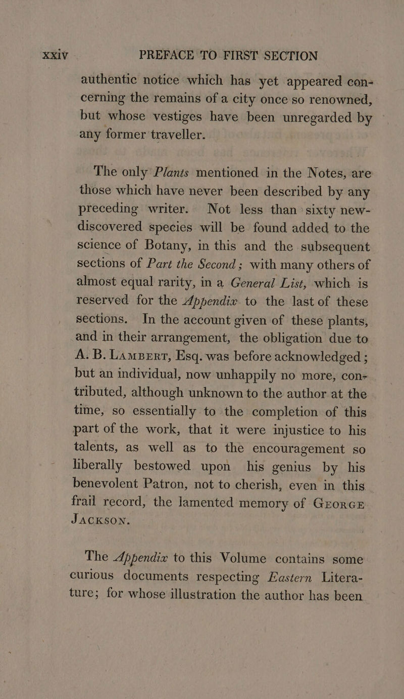 authentic notice which has yet appeared con- cerning the remains of a city once so renowned, but whose vestiges have been unregarded by — any former traveller. The only Plants mentioned in the Notes, are those which have never been described by any preceding writer. Not less than: sixty new- discovered species will be found added to the science of Botany, in this and the subsequent sections of Part the Second; with many others of almost equal rarity, in a General List, which is reserved for the 4ppendix to the last of these sections. In the account given of these plants, and in their arrangement, the obligation due to A. B. Lampert, Esq. was before acknowledged ; but an individual, now unhappily no more, con- tributed, although unknown to the author at the time, so essentially to the completion of this part of the work, that it were injustice to his talents, as well as to the encouragement so liberally bestowed upon his genius by his benevolent Patron, not to cherish, even in this | frail record, the lamented memory of Grorce JACKSON. The Appendix to this Volume contains some curious documents respecting Eastern Litera- ture; for whose illustration the author has been