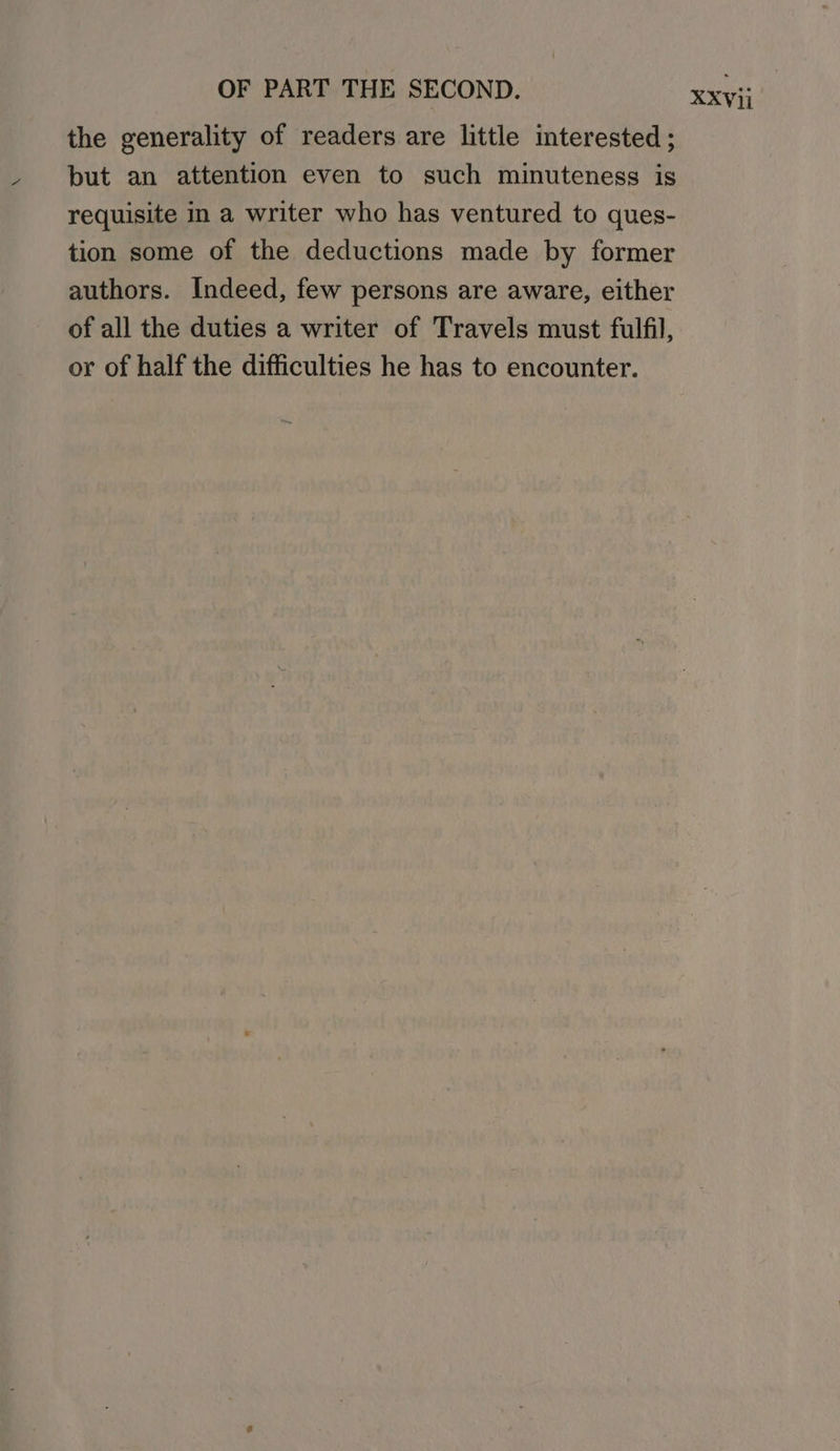 the generality of readers are little interested ; but an attention even to such minuteness is requisite i a writer who has ventured to ques- tion some of the deductions made by former authors. Indeed, few persons are aware, either of all the duties a writer of Travels must fulfil, or of half the difficulties he has to encounter.