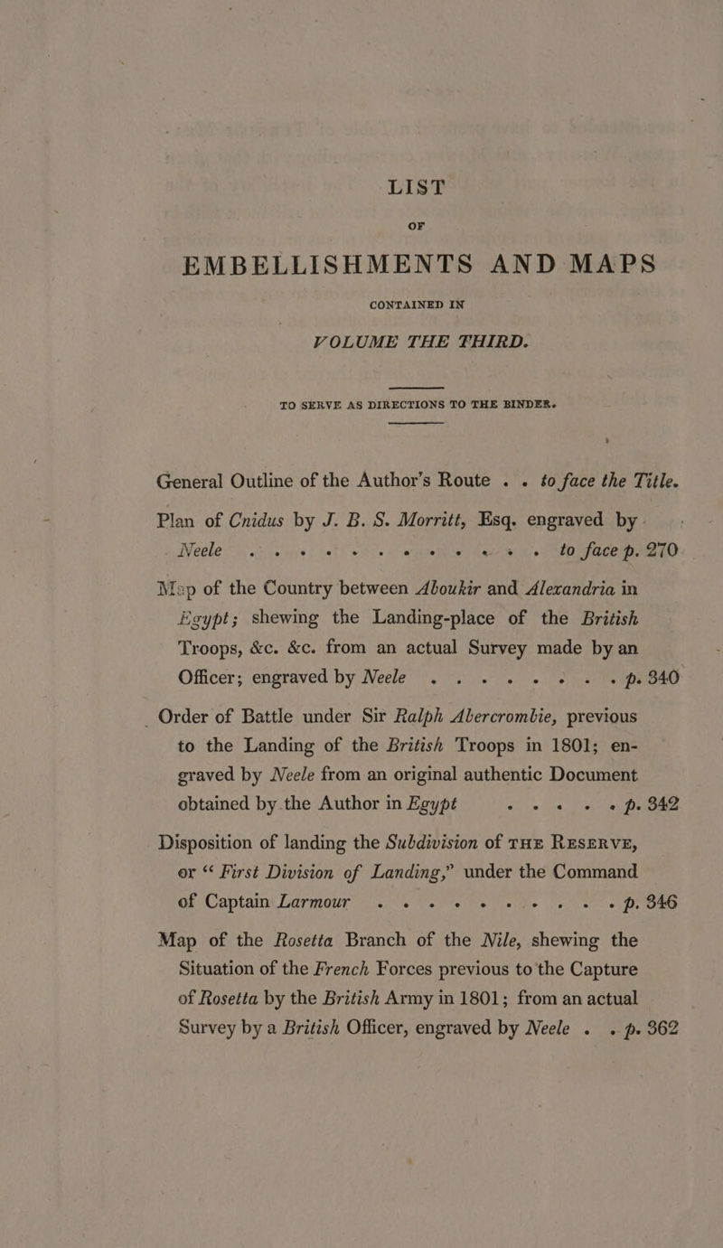 LIST OF EMBELLISHMENTS AND MAPS CONTAINED IN VOLUME THE FHIRD. TO SERVE AS DIRECTIONS TO THE BINDER. General Outline of the Author’s Route . . to face the Title. Plan of Cnidus by J. B. S. Morritt, Esq. engraved by | Weele 3.0 ie) iat ets» eae ce Mae hi CR eRe: Map of the Country between Aboukir and Alexandria in “eypt; shewing the Landing-place of the British Troops, &amp;c. &amp;c. from an actual Survey made by an Officer; engraved by Neele . . . « -« 2 « . ps 340 _ Order of Battle under Sir Ralph Alercrombie, previous to the Landing of the British Troops in 1801; en- graved by Neele from an original authentic Document obtained by.the Author in Egypt i, ete, toa eines Disposition of landing the Subdivision of THE RESERVE, er * First Division of Landing,” under the Command of Captain Larmour 0 e's oe De he fe eo MORO Map of the Rosetta Branch of the Nile, shewing the Situation of the French Forces previous to the Capture of Rosetta by the British Army in 1801; from an actual Survey by a British Officer, engraved by Neele . . p. 362