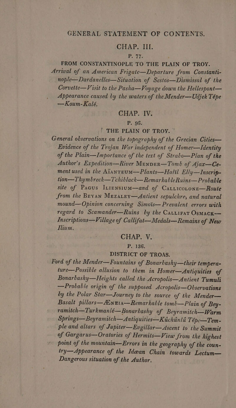 CHAP. III. bee DP FROM CONSTANTINOPLE TO THE PLAIN OF TROY. Arrival of an American Frigate—Departure from Constanti- nople—Dardanelles—Situation of Sestos—Dismissal of the Corvette—Visit to the Pasha—Voyage down the Hellespont— Appearance caused by the waters of the Mender—Udjek Tépe —Koum-Kaleé. CHAP. IV. P. 96. ' THE PLAIN OF TROY. ' General observations on the topography of the Grecian Cities— Evidence of the Trojan War independent of Homer—Identity of the Plain—Importance of the tert of Strabo—Plan of the Author's Expedition—River Menper—Tomb of Ajax—Ce- ment used in the AianteuM—Plants—Halil Elly—Inscrip- tion—Thymbreck—Tchiblack— RemarkableRuins—Probable site of Pacus IL1ensium—and of Catiicocone—Route from the Bevan Mrzatey—Antient sepulchre, and natural mound— Opinion concerning Simois— Prevalent errors with regard to Scamander—Ruins by the Cartirat Osmack— Inscriptions—Village of Callifat—Medals—Remains of New Ilium. ? CHAP. V. P. 136. DISTRICT OF TROAS. Ford of the Mender—Fountains of Bonarbashy—their tempera- ture—Possible allusion to them in Homer—Antiquities of Bonarbashy—Heights called the Acropfiolis—Antient Tumuli —Probable origin of the supposed Acropolis—Observations by the Polar Star—Journey to the source of the Mender— Basalt pillars—Aiwe1a—Remarkable toml—Plain of Bey- ramitch—Turkmanlé—Bonarbashy of Beyramitch—Warm Springs—Beyramitch—Antiquities—Ktchiinlié Tépe—Tem- ple and altars of Jupiter—Evgillar—Ascent to the Summit of Gargarus—Oratories of Hermits—View from the highest ’~ point of the mountain—Errors in the geography of the coun- try— Appearance of the Idean Chain towards Lectum— Dangerous situation of the Author.