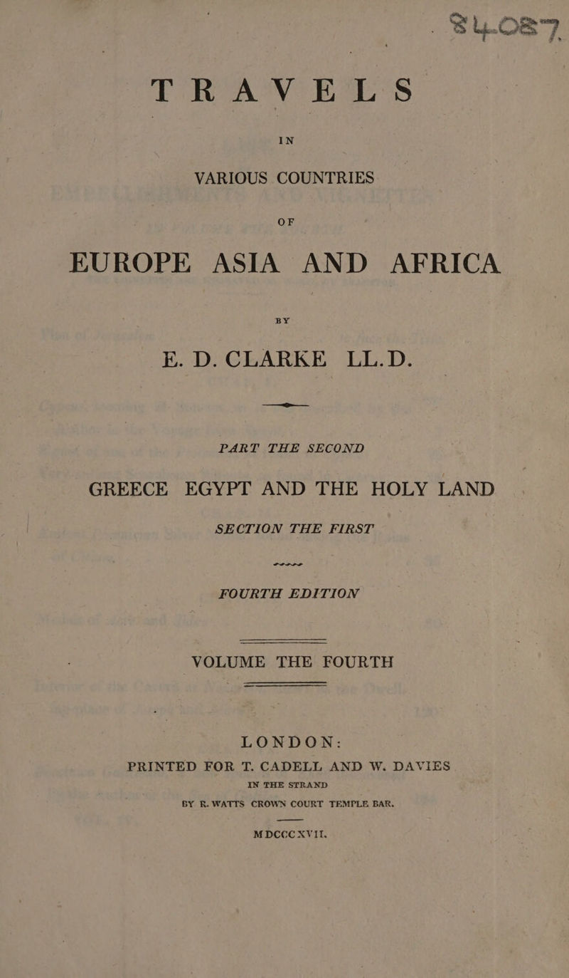 —Shos7 TRAVELS VARIOUS COUNTRIES OF EUROPE ASIA AND AFRICA E. D. CLARKE LL.D. i PART THE SECOND GREECE EGYPT AND THE HOLY LAND SECTION THE FIRST FOURTH EDITION VOLUME THE FOURTH — LONDON: PRINTED FOR T. CADELL AND W. DAVIES IN THE STRAND BY R. WATTS CROWN COURT TEMPLE BAR. MDCCCXVIE.