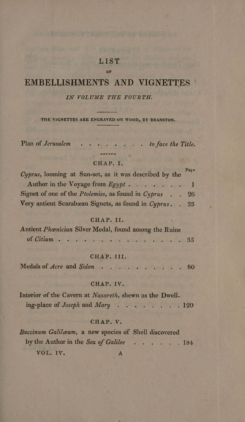 LIST EMBELLISHMENTS AND VIGNETTES ' IN VOLUME THE FOURTH. ‘THE VIGNETTES ARE ENGRAVED ON WOOD, BY BRANSTON. . Pinvoidomalen oe ode face the Title. CHAP. I. 1 Page Cyprus, looming at Sun-set, as it was described by the , Author in the Voyage from Egypt. . . . ... . 1 Signet of one of the Ptolemies, as found in Cyprus . . 26 Very antient Scarabzan Signets, as found in Cyprus. . 33 CHAP. II. Antient Phoenician Silver Medal, found among the Ruins Ch eutirbas Meltly satin die wae tates Mati EOS CHAP. III. Medalsiof Acrevand Sidon at. 0). boty bee «Tes 08 14880 CHAP. IV. Interior of the Cavern at Nazareth, shewn as the Dwell- ing-place of Joseph and Mary ...°. 0.0. 2. 120 CHAP. V. Buccinum Galileum, a new species of Shell discovered by the Author in the Sea of Galilee . . . . . . 184