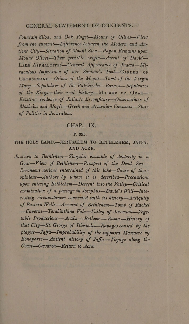 Fountain Siloa, and Oak Rogel—Mount of Olives—View from the summit—Difference between the Modern and An- tient City—Situation of Mount Sion—Pagan Remains upon Mount Olivet—Their possible origin—Ascent of David— Laxe AspHALtites—General Appearance of Judea—Mi- raculous Impression of our Saviour’s Foot—Garpen oF GetTHsEMANE— Olives of the Mount—Tomb of the Virgin Mary—Sepulchres of the Patriarchs— Bazars— Sepulchres of the Kings—their real history—Mosavz or Omar— Existing evidence of Julian’s discomfiture—Olservations of Mosheim and Moyle—Greek and Armenian Convents—State of Politics in Jerusalem. CHAP. IX. P. 395. THE HOLY LAND.—JERUSALEM TO BETHLEHEM, JAFFA, AND ACRE. Journey to Bethlehen—Singular example of dexterity in a Goat—View of Bethlehem—Prospect of the Dead Sea— Erroneous notions entertained of this lake—Cause of those opinions—Authors by whom it is described—Precautions upon entering Bethlehem—Descent into the Valley—Critical examination of a passage in Josephus—David's Well—Inte- resting circumstances connected with its history—Antiquity of Eastern Wells—Account of Bethlehem—Tomb of Rachel —Caverns—Terebinthine Vale—Valley of Jeremiah—Vege- table Productions — Arabs — Bethoor — Rama —History of that City—St. George of Diospolis—Ravages caused by the plague—Jaffa—Improbability of the supposed Massacre by Bonaparte— Antient history of Jaffa— Voyage along the Coast—Cesarea—Return to Acre.