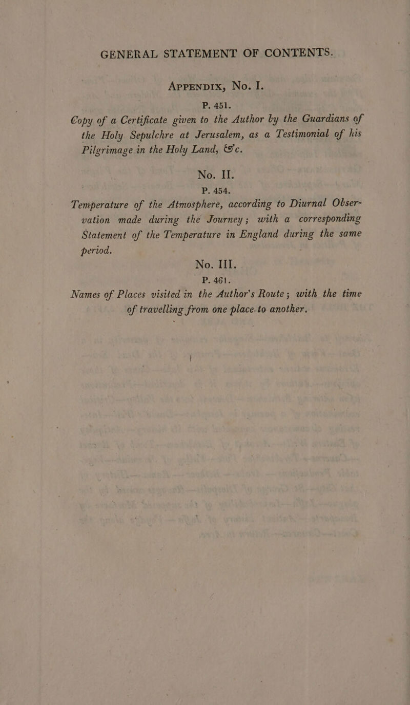 AppENDIXx, No. I. P. 451. Copy of a Certificate given to the Author by the Guardians of the Holy Sepulchre at Jerusalem, as a Testimonial of his Pilgrimage in the Holy Land, &amp;c. No. II. P. 454. Temperature of the Atmosphere, according to Diurnal Obser- vation made during the Journey; with a corresponding Statement of the Temperature in England during the same period. No. III. P. 461. Names of Places visited in the Author's Route; with the time of travelling from one place.to another.