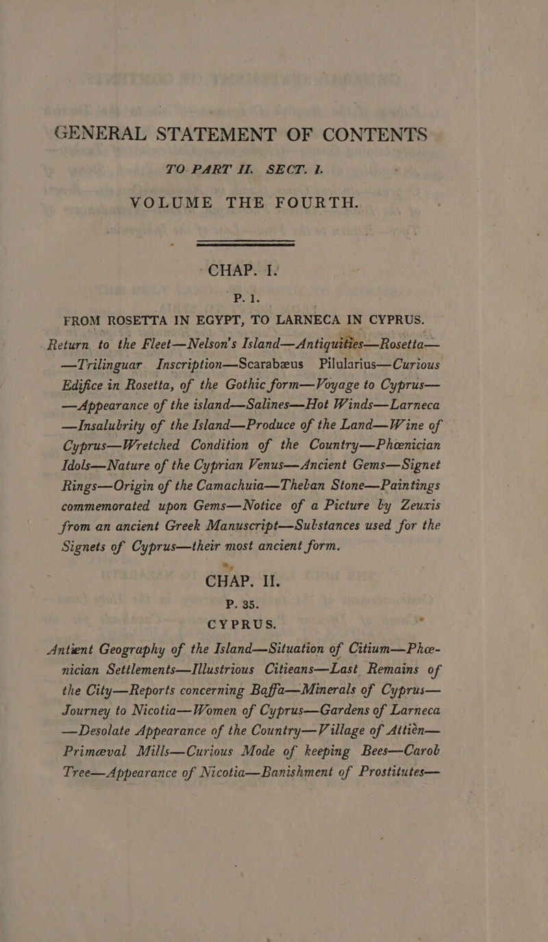 TO PART Il. SECT. 1. VOLUME THE FOURTH. CHAP HAY | fe FROM ROSETTA IN EGYPT, TO LARNECA IN CYPRUS. Return to the Fleet—WNelson's Island—Antiquities—Rosetta— —Trilinguar Inscription—Scarabeus Pilularius—Curious Edifice in Rosetta, of the Gothic form—Voyage to Cyprus— —Appearance of the island—Salines—Hot Winds—Larneca —Insalubrity of the Island—Produce of the Land—W ine of Cyprus—Wretched Condition of the Country—Pheenician Idols— Nature of the Cyprian Venus—Ancient Gems—Signet Rings—Origin of the Camachuia—Theban Stone—Paintings commemorated upon Gems—WNotice of a Picture by Zeuxis from an ancient Greek Manuscript—Sulstances used for the Signets of Cyprus—their most ancient form. CHAP. II. P. 35. CYPRUS. a Antwent Geography of the Island—Situation of Cittum—Phe- nician Settlements—lIIllustrious Citieans—Last Remains of the City—Reports concerning Baffa—Minerals of Cyprus— Journey to Nicotia—Women of Cyprus—Gardens of Larneca —Desolate Appearance of the Country—V illage of Attien— Primeval Mills—Curious Mode of keeping Bees—Carob Tree—Appearance of Nicotia—Banishment of Prostitutes—