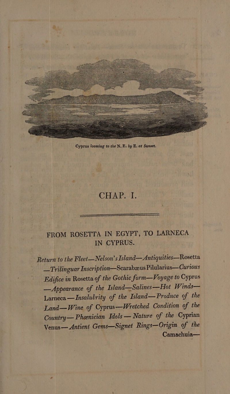 —_———S La —— ——— = LE ZL SS Cyprus looming to the N.E. by E. at Sunset. CHAP. I. FROM ROSETTA IN EGYPT, TO LARNECA IN CYPRUS. 7 Return to the Fleet—Nelson’s Island— Antiquities—Rosetta - _Trilinguar Inscription—Scarabzeus Pilularius— Curios Edifice in Rosetta of the Gothic form—Voyage to Cyprus —Appearance of the Island—Salines —Hot Winds— Larneca—Insalubrity of the Island— Produce of the Land—Wine of Cyprus—Wretched Condition of the Country— Phoenician Idols — Nature of the Cyprian Venus — Antient Gems—Signet Rings—Origin of the | ie Camachuia—