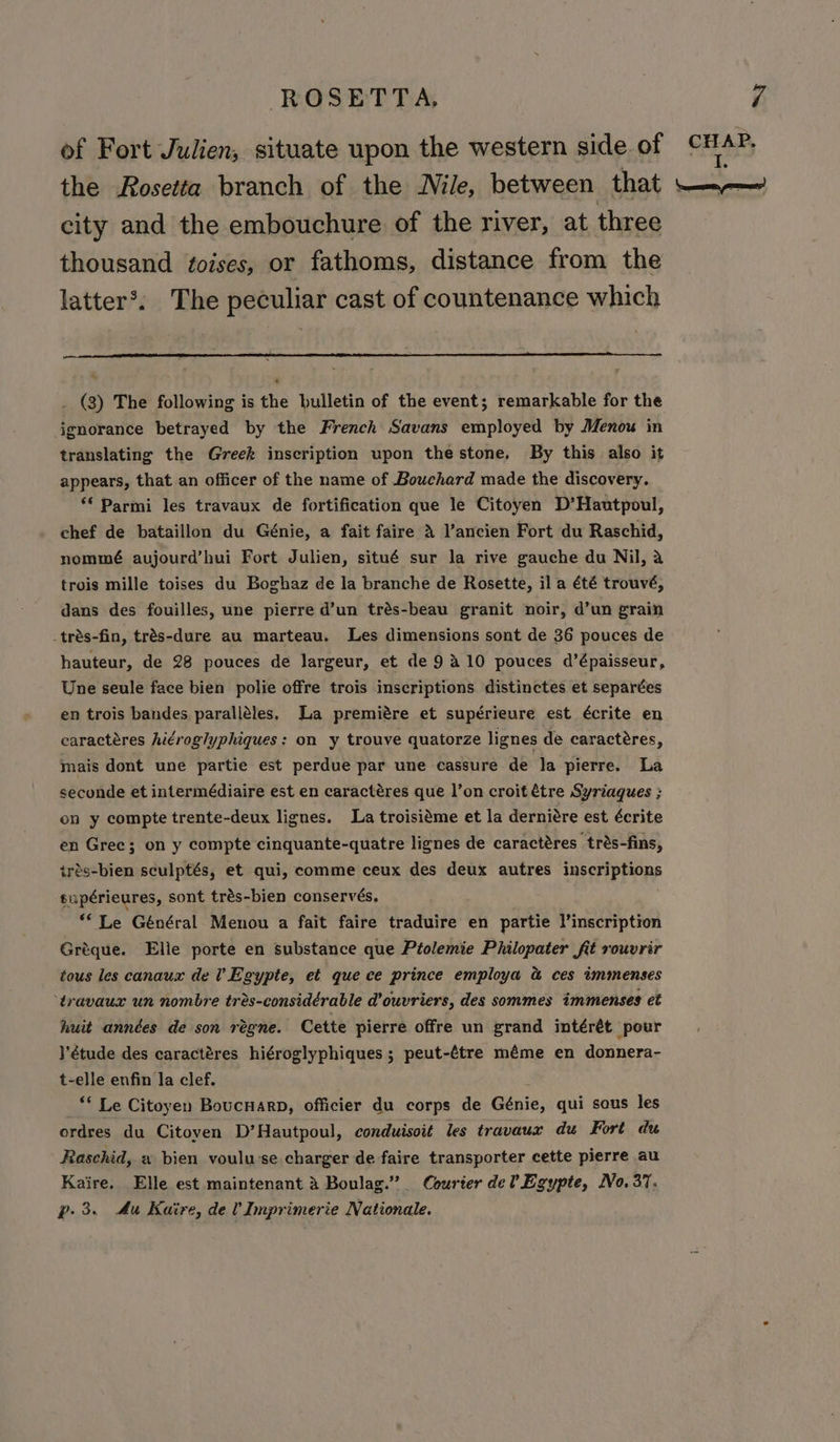 city and the embouchure of the river, at three thousand ftoises, or fathoms, distance from the latter’. The peculiar cast of countenance which _ (3) The following is the bulletin of the event; remarkable for the ignorance betrayed by the French Savans employed by Menouw in translating the Greek inscription upon the stone. By this also it appears, that an officer of the name of Bouchard made the discovery. ‘* Parmi les travaux de fortification que le Citoyen D’Hautpoul, chef de bataillon du Génie, a fait faire &amp; ancien Fort du Raschid, nommé aujourd’hui Fort Julien, situé sur la rive gauche du Nil, a trois mille toises du Boghaz de la branche de Rosette, ila été trouvé, dans des fouilles, une pierre d’un trés-beau granit noir, d’un grain _trés-fin, trés-dure au marteau. Les dimensions sont de 36 pouces de hauteur, de 28 pouces de largeur, et de 9410 pouces d’épaisseur, Une seule face bien polie offre trois inscriptions distinctes et separées en trois bandes paralléles, Ja premiére et supérieure est écrite en earactéres higroglyphiques: on y trouve quatorze lignes de caractéres, mais dont une partie est perdue par une cassure de la pierre. La seconde et intermédiaire est en caractéres que l’on croit étre Syriaques ; on y compte trente-deux lignes. La troisiéme et la derniére est écrite en Gree; on y compte cinquante-quatre lignes de caractéres trés-fins, trés-bien sculptés, et qui, comme ceux des deux autres tt) dad supérieures, sont trés-bien conservés. ‘** Le Général Menou a fait faire traduire en partie l’inscription Gréque. Elie porte en substance que Ptolemie Philopater fit rouvrir tous les canaux del Egypte, et que ce prince employa &amp; ces immenses ‘travaux un nombre tres-considérable d’ouvriers, des sommes immenses et huit années de son régne. Cette pierre offre un grand intérét pour Yétude des caractéres hiéroglyphiques ; peut-étre méme en donnera- t-elle enfin la clef. * Le Citoyen BoucnarD, officier du corps de Genie, qui sous les ordres du Citoven D’Hautpoul, conduisoit les travaux du Fort dw Raschid, « bien voulu:se charger de faire transporter cette pierre au Kaire. Elle est maintenant &amp; Boulag.” Courter dev Egypte, No. 37.