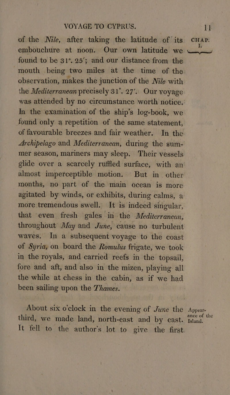 VOYAGE TO CYPRUS. of the Nile, after taking the latitude of its embouchure at noon. Our own latitude we found to be 31°. 25’; and our distance from the “mouth being two miles at the time of the observation, makes the junction of the Nile with the Mediterranean precisely 31°. 27’.. Our yoyage was attended by no circumstance worth notice. In the examination of the ship’s log-book, we found only a repetition of the same statement, Archipelago and. Mediterranean, during the sum- mer season, mariners may sleep. Their vessels glide over a scarcely ruffled surface, with an almost imperceptible motion. But in other months, no part of the main ocean is more agitated by winds, or exhibits, during calms, a more tremendous swell. It is indeed singular, that ‘even fresh gales in the Mediterranean, throughout’ May and June, cause no turbulent waves. In a subsequent voyage to the coast of Syria, on board the Romulus frigate, we took in the royals, and carried reefs in the topsail, fore and aft, and also in the mizen, playing all the while at chess in the cabin, as if we had been sailing upon the Thames. About six o'clock in the evening of June the third, we made land, north-east and by east. It fell to the author’s lot to give the first CHAP. Appear- ance of the Island.