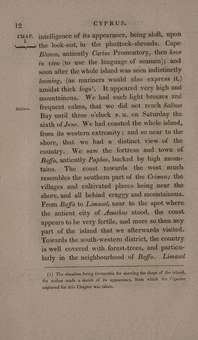 Blanco, antiently Curias Promontory, then hove in view (to use the language of seamen); and soon after the whole island was seen indistinctly looming, (as mariners would also express if, ) amidst thick fogs'. It appeared very high and mountainous. We had such light breezes and frequent calms, that we did not reach Salines Bay until three o'clock P.M. on Saturday the sixth of June. We had coasted the whole island, from its western extremity ; and so near to the shore, that we had a distinct view of the country. We saw the fortress and town of Baffa, antiently Paphes, backed by igh moun- tains. The coast towards the west much resembles the southern part of the Crimea; the villages and cultivated places. being near the shore, and all behind craggy and mountainous. From Baffa to Limasol, near to the spot where the antient city of Amathus stocd, the coast. appears to be very fertile, and mere so than any part of the island that we afterwards visited. Towards the south-western district, the country is well covered with forest-trees, and particu- larly in the neighbourhood of Baffa. Limasot (1) The situation being favourable for shewing the shape of the island,, the author made a sketch of its appearance, from which the Vignette engraved for this Chapter was taken.