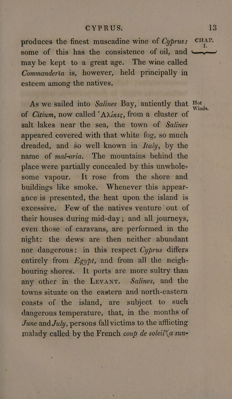 produces the: finest muscadine wine of Cyprus : ia some of this has the consistence of oil, and ~——_ may be kept to a great age. The wine called Commanderia is, however, held principally in esteem among the natives, | As we sailed into Salines Bay, antiently that Hot of Citium, now called ‘Aaizeg, from a cluster of salt lakes near the sea, the town of Salines appeared covered with that white fog, so much dreaded, and so well known in Jtaly, by the name of mal-aria. The mountains behind the place were partially concealed by this unwhole- some vapour. It rose from the shore and buildings like smoke. Whenever this appear- ance is presented, the heat upon the island is excessive. Few of the natives venture out of their houses during mid-day; and all journeys, even those of caravans, are performed in the night: the dews are then neither abundant nor dangerous: in this respect Cyprus differs entirely from Egypt, and from all the neigh- bouring shores. It ports are more sultry than any other in the Levant. Salines, and the towns situate on the eastern and north-eastern coasts of the island, are subject to such dangerous temperature, that, in the months of June and July, persons fall victims to the afflicting malady called by the French coup de soleil‘\a sun-