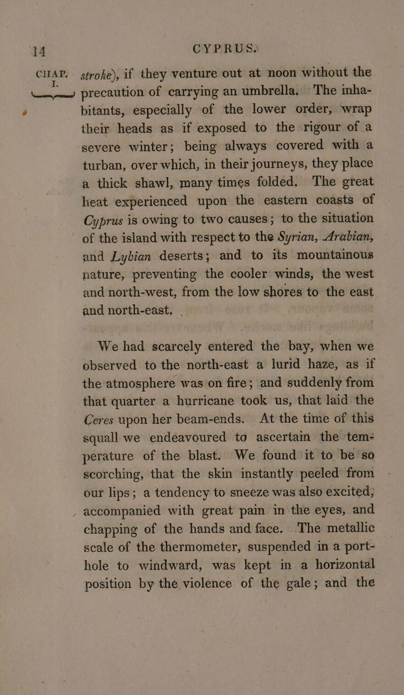 3g bitants, especially of the lower order, wrap their heads as if exposed to the rigour of a turban, over which, in their journeys, they place a thick shawl, many times folded. The great heat experienced upon the eastern coasts of Cyprus is owing to two causes; to the situation and Lybian deserts; and to its mountainous nature, preventing the cooler winds, the west and north-west, from the low shores to the east and north-east. We had scarcely entered the bay, when we observed to the north-east a lurid haze, as if the atmosphere was on fire; and suddenly from that quarter a hurricane took us, that laid the Ceres wpon her beam-ends. At the time of this squall we endeavoured to ascertam the tem- perature of the blast. We found it to be so scorching, that the skin instantly peeled from our lips; a tendency to sneeze was also excited, accompanied with great pain in the eyes, and chapping of the hands and face. .The metallic scale of the thermometer, suspended in a port- hole to windward, was kept in a horizontal position by the violence of the gale; and the