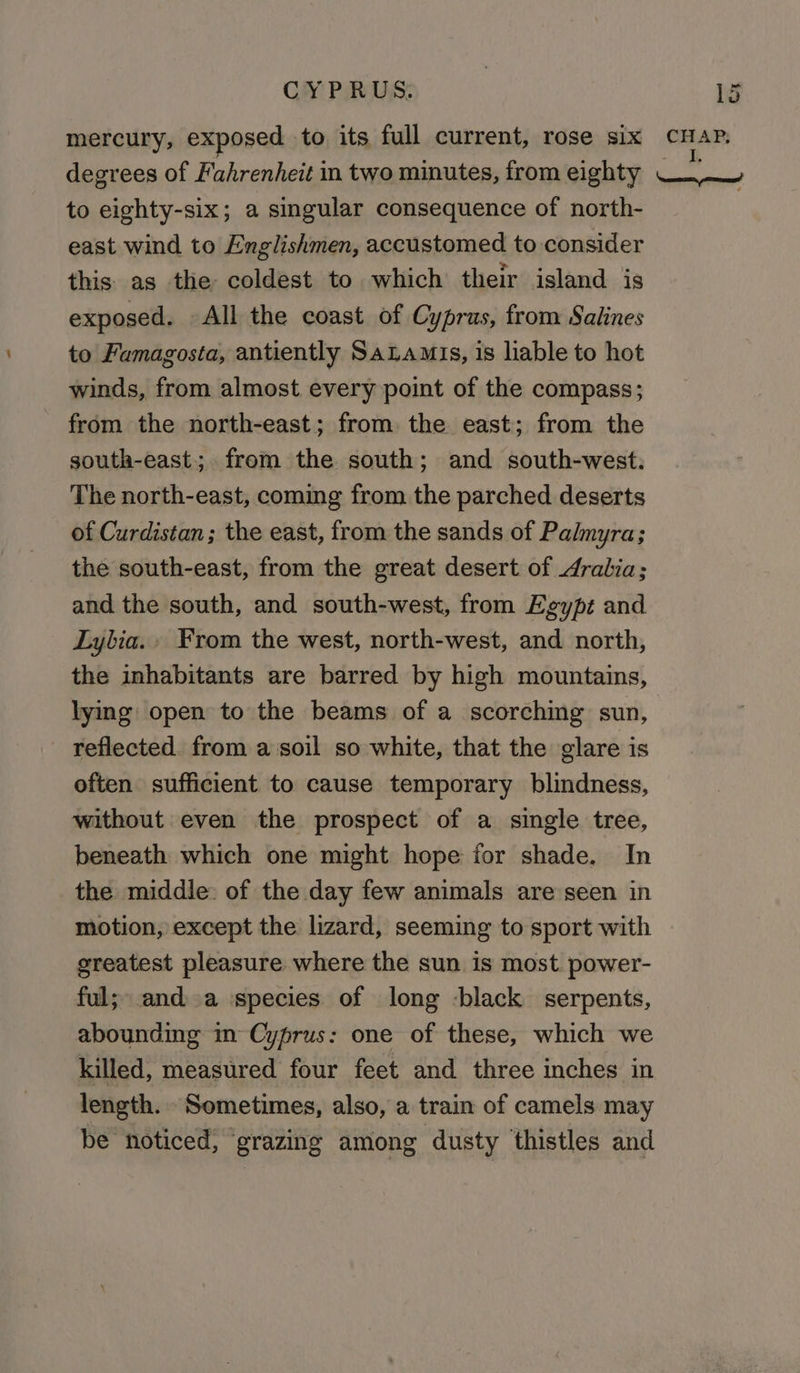 mercury, exposed to its full current, rose six degrees of Fahrenheit in two minutes, from eighty to eighty-six; a singular consequence of north- east wind to Englishmen, accustomed to consider this as the: coldest to which their island is exposed. All the coast of Cyprus, from Salines to Famagosta, antiently SaLamis, 1s liable to hot winds, from almost every point of the compass; from the north-east; from the east; from the south-east; from the south; and south-west: The north-east, coming from the parched deserts of Curdistan; the east, from the sands of Palmyra; the south-east, from the great desert of Aralia; and the south, and south-west, from Egypt and Lylia., From the west, north-west, and north, the inhabitants are barred by high mountains, lying open to the beams of a scorching sun, reflected. from a ‘soil so white, that the glare is often sufficient to cause temporary blindness, without even the prospect of a single tree, beneath which one might hope for shade. In the middle: of the day few animals are seen in motion, except the lizard, seeming to sport with greatest pleasure where the sun is most. power- ful; anda ispecies of long -black serpents, abounding in Cyprus: one of these, which we killed, measured four feet and three inches in length. Sometimes, also, a train of camels may be noticed, grazing among dusty thistles and