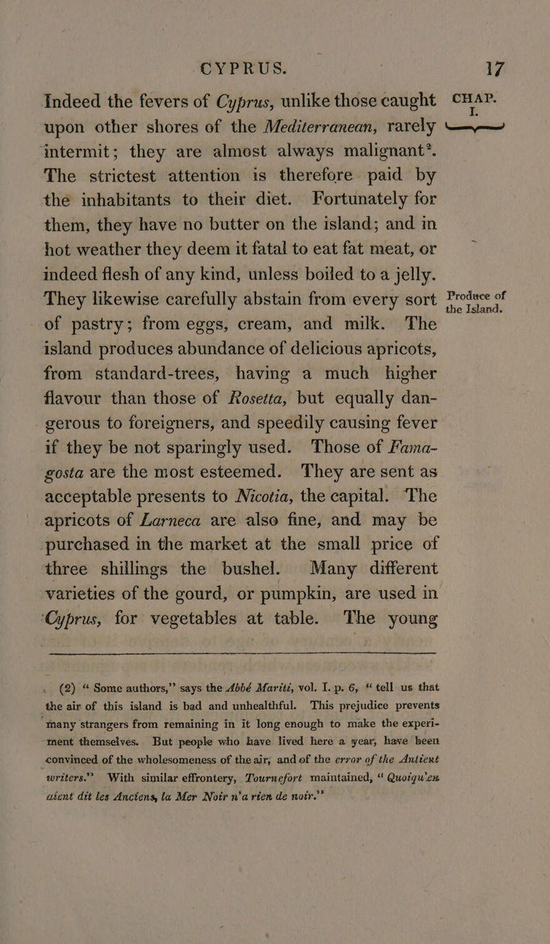 Indeed the fevers of Cyprus, unlike those caught upon other shores of the Mediterranean, rarely ‘intermit; they are almost always malignant’. The strictest attention is therefore paid by the inhabitants to their diet. Fortunately for them, they have no butter on the island; and in hot weather they deem it fatal to eat fat meat, or indeed flesh of any kind, unless boiled to a jelly. They likewise carefully abstain from every sort of pastry; from eggs, cream, and milk. The island produces abundance of delicious apricots, from standard-trees, having a much higher flavour than those of Rosetta, but equally dan- gerous to foreigners, and speedily causing fever if they be not sparingly used. Those of Fama- gosta are the most esteemed. They are sent as acceptable presents to Nicotia, the capital. The apricots of Larneca are also fine, and may be purchased in the market at the small price of three shillings the bushel. Many different ‘Cyprus, for vegetables at table. The young (2) “ Some authors,” says the 4bbé Maritz, vol. I..p. 6, “ tell us that the air of this island is bad and unhealthful. This prejudice prevents “many strangers from remaining in it long enough to make the experi- ment themselves. But people who have lived here a year, have been convinced of the wholesomeness of the air; and of the error of the Antient writers.” With similar effrontery, Tournefort maintained, “ Quotqu'cx aient dit les Anciens, la Mer Notr n'a rien de notr.”” CHAP. I. seat rience Produce of the Island.