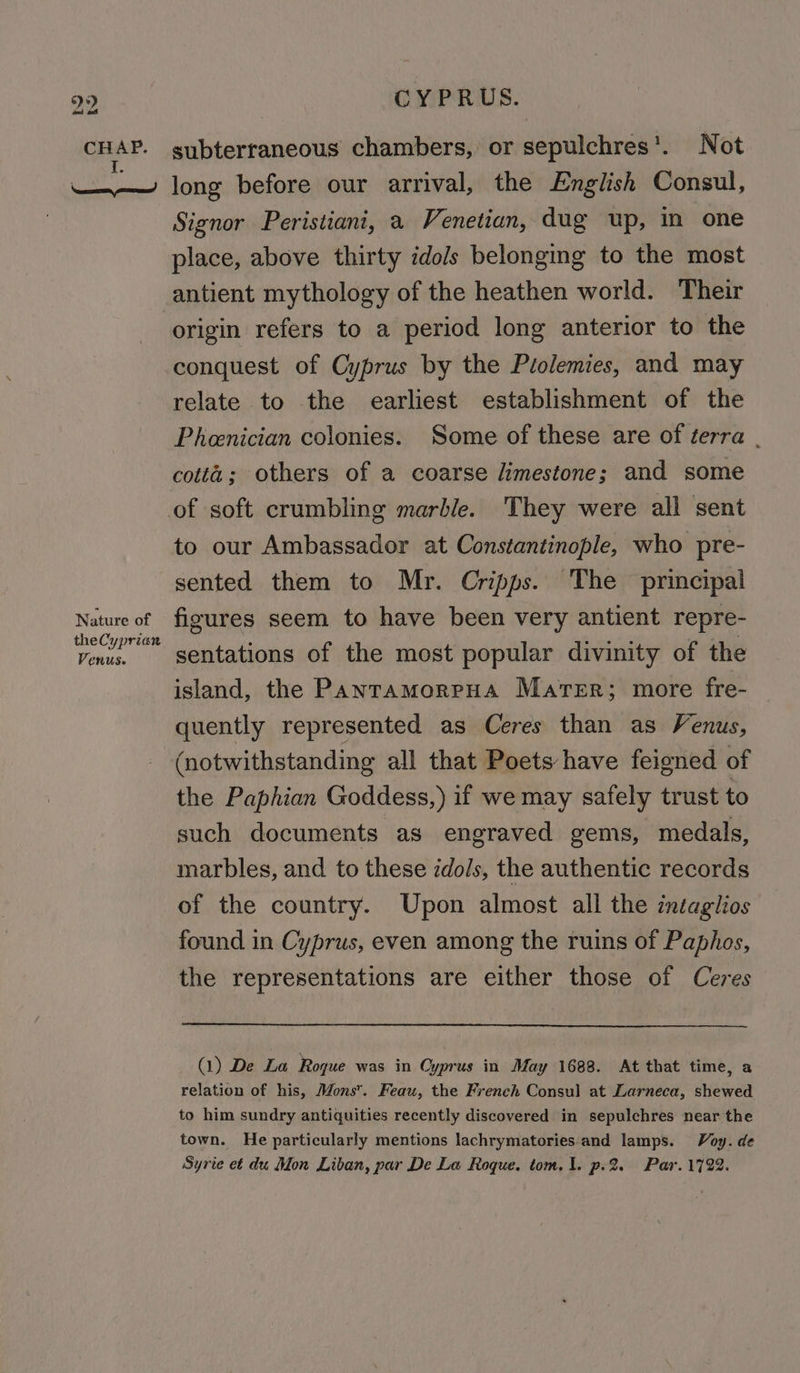 Das ot CHAP. A aoe) Nature of theCyprian Venus. CYPRUS. subterraneous chambers, or sepulchres’. Not long before our arrival, the English Consul, Signor Peristiani, a Venetian, dug up, in one place, above thirty idols belonging to the most origin refers to a period long anterior to the relate to the earliest establishment of the Pheenician colonies. Some of these are of terra | of soft crumbling marble. They were all sent to our Ambassador at Constantinople, who pre- sented them to Mr. Cripps. The principal figures seem to have been very antient repre- sentations of the most popular divinity of the island, the PanramorpHa Mater; more fre- quently represented as Ceres than as Venus, (notwithstanding all that Poets have feigned of the Paphian Goddess,) if we may safely trust to such documents as engraved gems, medals, marbles, and to these idols, the authentic records of the country. Upon almost all the intaglios found in Cyprus, even among the ruins of Paphos, the representations are either those of Ceres (1) De La Roque was in Cyprus in May 1688. At that time, a relation of his, Mons. Feau, the French Consul at Larneca, shewed to him sundry antiquities recently discovered in sepulchres near the town. He particularly mentions lachrymatories and lamps. Voy. de Syrie et du Mon Liban, par De La Roque. tom. 1. p.2. Par. 1722.