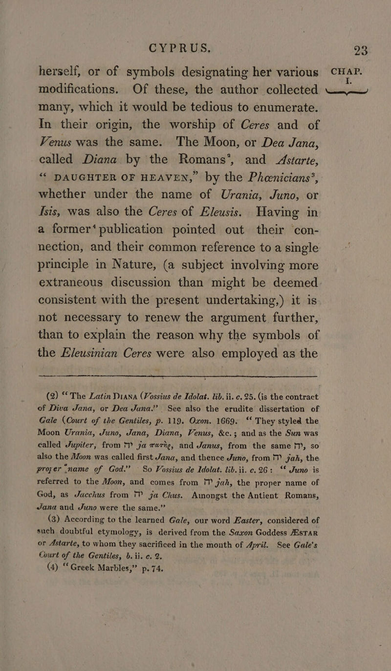 herself, or of symbols designating her various modifications. Of these, the author collected many, which it would be tedious to enumerate. In their origi, the worship of Ceres and of Venus was the same. The Moon, or Dea Jana, called Diana by the Romans’, and Aszarte, “‘ DAUGHTER OF HEAVEN, by the Pheenicians’, whether under the name of Urania, Juno, or Isis, was also the Ceres of Eleusis. Having in a former‘ publication pointed out their con- nection, and their common reference to a single consistent with the present undertaking,) it is not necessary to renew the argument. further, than to explain the reason why the symbols of the Eleusinian Ceres were also employed as the (2) * The Latin Diana (Vossius de Idolat. lib. ii. c. 25. (is the contract of Diva Jana, or Dea Juna.” See also the erudite dissertation of Gale (Court of ihe Gentiles, p. 119. Oxon. 1669. ‘‘ They styled the Moon Urania, Juno, Jana, Diana, Venus, &amp;c.;.and as the Sun was called Jupiter, from ™ ga rare, and Janus, from the same 1’, so also the Moon was called first Jana, and thence Juno, from jah, the proper “name of God.” ° So Vossius de Adolat. tib.ii. c. 26: ‘* Juno is referred to the Moon, and comes from ! yah, the proper name of God, as Jacchus from 1 ja Chus. Amongst the Antient Romans, wJana and Juno were the same.” (3) According to the learned Gale, our word Easter, considered of such doubtful etymology, is derived from the Saxon Goddess AESTAR or Astarte, to whom they sacrificed in the month of April. See Gale’s Court of the Gentiles, b. ii. c. 2. (4) “Greek Marbles,” p. 74.