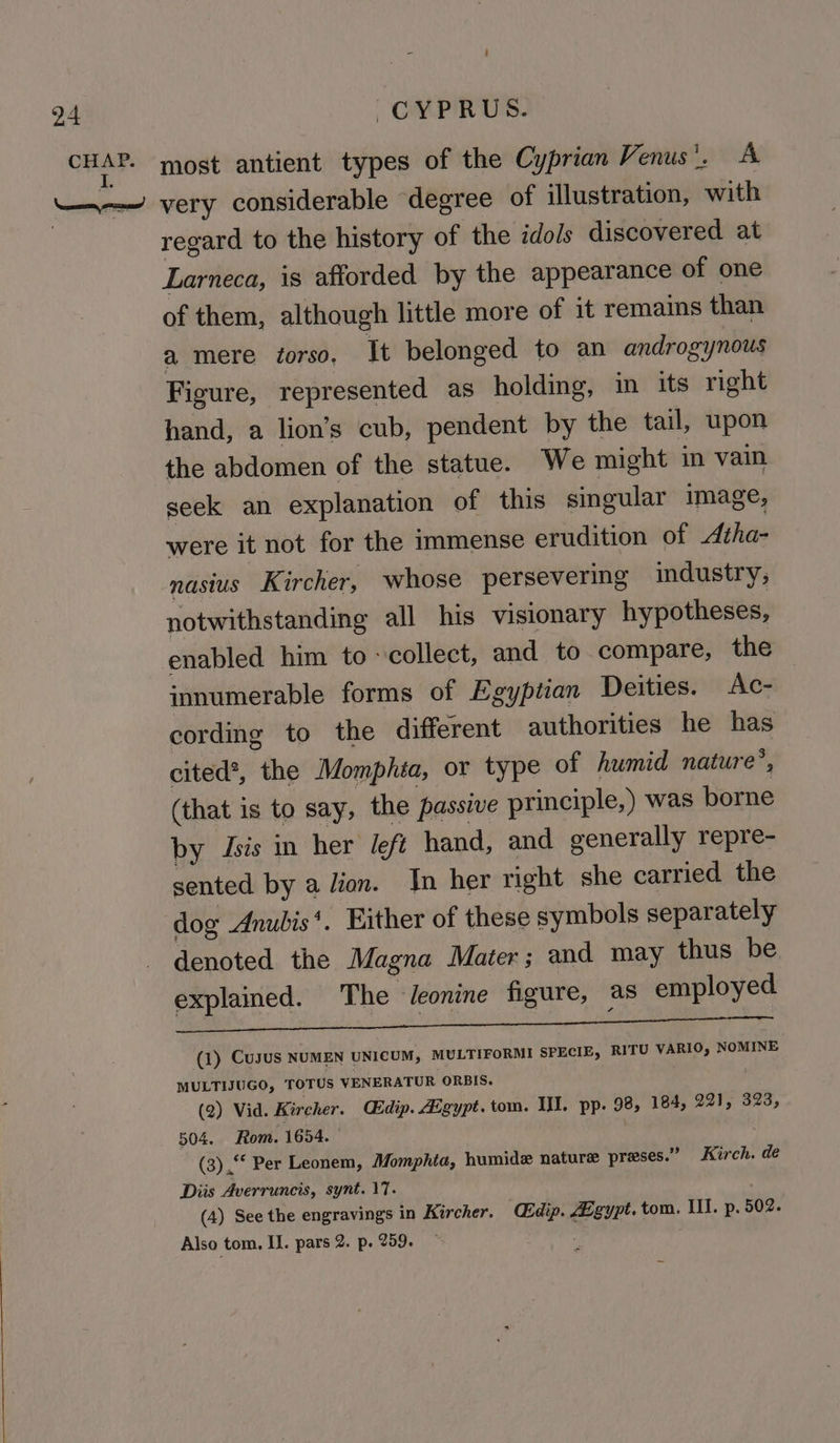 regard to the history of the idols discovered at Larneca, is afforded by the appearance of one of them, although little more of it remains than a mere torso. It belonged to an androgynous Figure, represented as holding, in its right hand, a lion’s cub, pendent by the tail, upon the abdomen of the statue. We might in vain seek an explanation of this singular image, were it not for the immense erudition of Atha- nasius Kircher, whose persevering industry; notwithstanding all his visionary hypotheses, enabled him to collect, and to compare, the innumerable forms of Egyptian Deities. Ac- cording to the different authorities he has cited®, the Momphta, or type of humid nature’, (that is to say, the passive principle,) was borne by Jsis in her left hand, and generally repre- sented by a lion. In her right she carried the dog Anubis*. Either of these symbols separately denoted the Magna Mater; and may thus be explained. The J/eonine figure, as employed Rima. 2 teat, 2h Bee (1) Cusus NUMEN UNICUM, MULTIFORMI SPECIE, RITU VARIO, NOMINE MULTIJUGO, TOTUS VENERATUR ORBIS. (2) Vid. Kircher. Cidip. Aigypt. tom. II. pp. 98, 184, 221, 323, 504. Rom. 1654. (3) .“* Per Leonem, Momphia, humide nature preses.” Kirch. de Diis Averruncis, synt. 17. (4) See the engravings in Kircher. Gdip. Zgypt. tom, Ill. p. 502. Also tom. I. pars 2. p. 259.