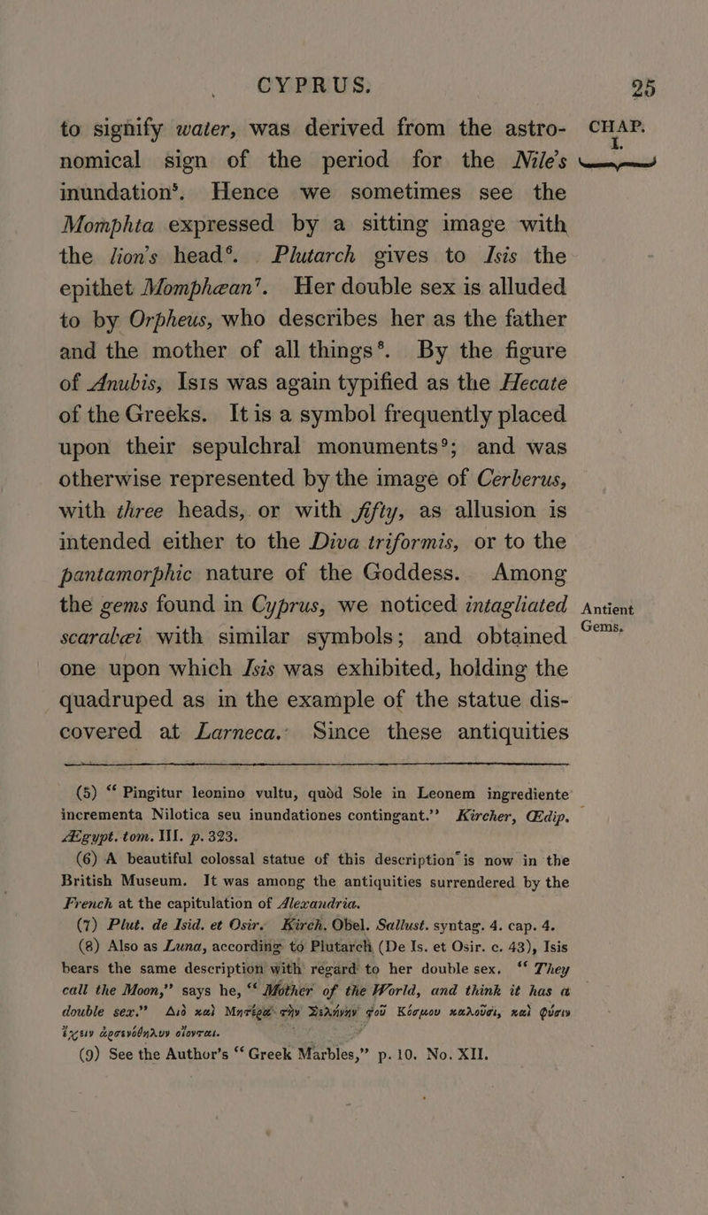 to signify water, was derived from the astro- CHAP. nomical sign of the period for the Nile’s —~— inundation’. Hence we sometimes see the Momphta expressed by a sitting image with the lion’s head®. Plutarch gives to Isis the epithet Momphean’. Her double sex is alluded to by Orpheus, who describes her as the father and the mother of all things*®. By the figure of Anubis, Ists was again typified as the Hecate of the Greeks. Itis a symbol frequently placed upon their sepulchral monuments®; and was otherwise represented by the image of Cerberus, with three heads, or with fifty, as allusion is intended either to the Diva triformis, or to the pantamorphic nature of the Goddess. Among the gems found in Cyprus, we noticed intagliated Antient scarabei with similar symbols; and obtained ety. one upon which Jsis was exhibited, holding the quadruped as in the example of the statue dis- covered at Larneca.. Since these antiquities (5) “* Pingitur leonino vultu, qudd Sole in Leonem ingrediente incrementa Nilotica seu inundationes contingant.’’ Kircher, Gidip. Egypt. tom. II. p. 393. (6) A beautiful colossal statue of this description is now in the British Museum. It was among the antiquities surrendered by the French at the capitulation of 4lexandria. (1) Plut. de Isid. et Osire Kirch. Obel. Sallust. syntag. 4. cap. 4. (8) Also as Luna, according to Plutarch, (De Is. et Osir. c. 43), Isis bears the same description with regard to her double sex, ‘ They call the Moon,” says he, ‘‘ Mother of the World, and think it has a double sex.’ Aid xai Mnréga- ry Bedi fou Kocpmov xaAcuei, xai ducw eye aepcevodndrvy oloveres. (9) See the Author’s “‘ Greek fan. p-10. No. XII.