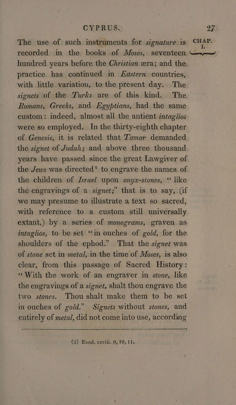 The use of such instruments for signature is CHAP. recorded in the books of Moses, seventeen —.~— hundred years before the Christian era; and the ) practice has continued in astern countries, with little variation, to the present day. The signets of the Turks are of this kind. The. Romans, Greeks, and Egyptians, had the same custom: indeed, almost all the antient intaglios were so employed. In the thirty-eighth chapter of Genesis, it is related that Tamar demanded the signet of Judah; and above three thousand years have passed since the great Lawgiver of the Jews was directed® to engrave the names of the children of Jsrael upon onyzx-stones, “ like the engravings of a signet;” that is. to say, (if we may presume to illustrate a text so sacred, with reference to a custom still universally extant,) by a series of monograms, graven as intaglios, to be set “in ouches of gold, for the shoulders of the ephod.” That the signet was of stone set in metal, in the time of Moses, is also clear, from this passage of Sacred History: «With the work of an engraver in stone, like the engravings of a signet, shait thou engrave the two stones. Thou shalt make them to be set in ouches of gold.” Signets without stones, and entirely of metal, did not come into use, according (2) Exod. xxviii. 9, 10, te