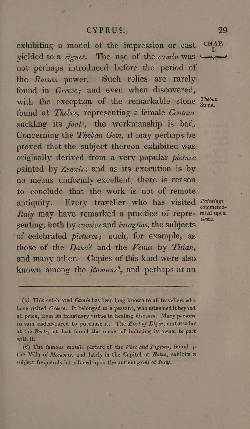 exhibiting a model of the impression or cast yielded to a signet. The use of the caméo was not perhaps introduced before the period of the Roman power. Such relics are rarely found in Greece; and even when discovered, with the exception of the remarkable stone found at Thebes, representing a female Centaur suckling its foal’, the workmanship is bad. Concerning the Theban Gem, it may perhaps be proved that the subject thereon exhibited was originally derived from a very popular picture painted by Zeuwis; and as its execution is by no means uniformly excellent, there is reason to conclude that the work is not of remote antiquity. Every traveller who has visited Italy may have remarked a practice of repre- senting, both by caméos and intaglios, the subjects of celebrated pictures; such, for example, as those of the Danaé and the Venus by Titian, and many other. Copies of this kind were also known among the Romans°,.and perhaps at an (5) This celebrated Caméo has been long known to all travellers who have visited Greece. It belonged to a peasant, who esteemed it beyond all price, from its imaginary virtue in healing diseases. Many persons in vain endeavoured to purchase it. The Earl of Elgin, ambassador at the Porte, at last found the means of inducing its owner to part with it. (6) The famous mosaic picture of the Vase and Pigeons, found ip CHAP. I. Nemseaatn enie Theban Stone. Paintings commemo- rated upon Gems. subject frequently introduced upon the antient gems of Italy.