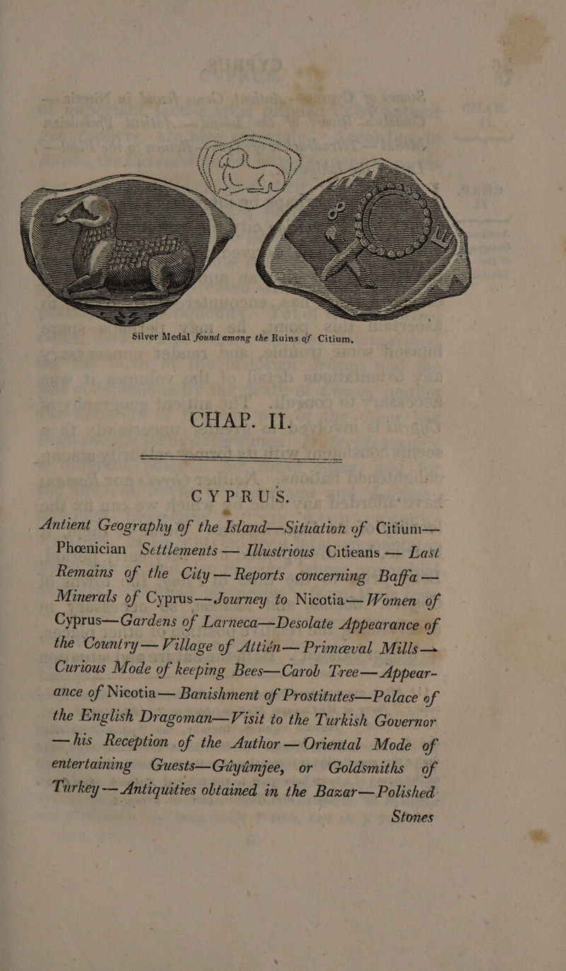 CYPRUS. Antient Geography of the Telos esaitbiled of Citium— Phoenician Settlements — Illustrious Citieans — Last Remains of the City — Reports concerning Baffa — Minerals of Cyprus—Journey to Nicotia— Women of Cyprus— Gardens of Larneca—Desolate Appearance of the Country — V7 ullage of Attitn— Primeval Mills— Curious Mode of keeping Bees—Carob Tree — Appear- ance of Nicotia— Banishment of Prostitutes—Palace of the English Dragoman—Visit to the Turkish Governor —his Reception of the Author — Oriental Mode of entertaining Guests—Giyimjee, or Goldsmiths of Turkey — Antiquities obtained in the Bazxar—Polished fs | Stones