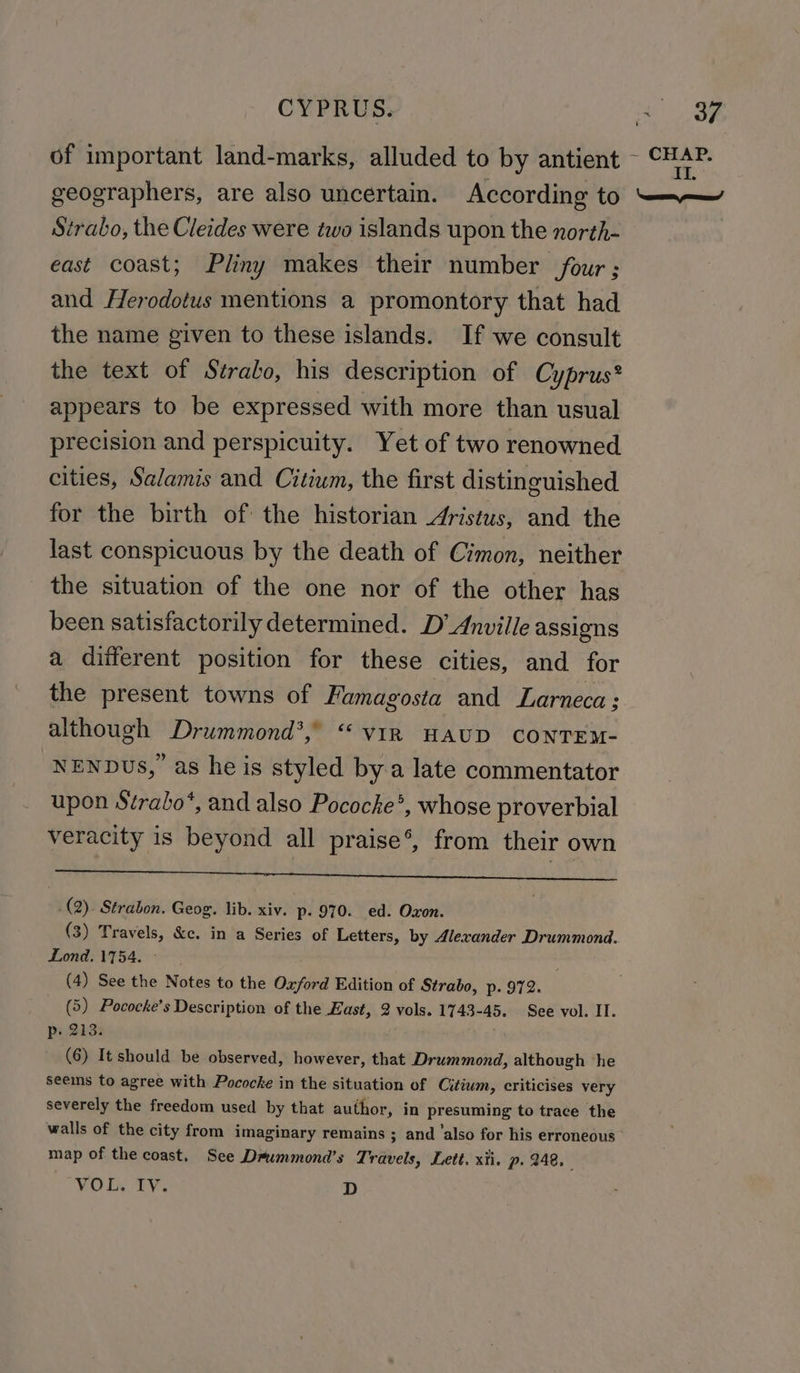 t of important land-marks, alluded to by antient ~ CHAP. geographers, are also uncertain. According to ores Strabo, the Cleides were two islands upon the north- east coast; Pliny makes their number four ; and Herodotus mentions a promontory that had the name given to these islands. If we consult the text of Strabo, his description of Cyprus® appears to be expressed with more than usual precision and perspicuity. Yet of two renowned cities, Salamis and Citium, the first distinguished for the birth of the historian Aristus, and the last conspicuous by the death of Cimon, neither the situation of the one nor of the other has been satisfactorily determined. D’ Anville assigns a diiferent position for these cities, and for the present towns of Famagosta and Larneca; although Drummond’, “viR HAUD CONTEM- NENDUus, as he is styled by a late commentator upon Strabo*, and also Pococke®, whose proverbial veracity is beyond all praise’, from their own ieee ae A ay BeBe ene iy [ei adie gee ANT | .(2). Strabon. Geog. lib. xiv. p. 970. ed. Oxon. : (3) Travels, &amp;c. in a Series of Letters, by Alexander Drummond. Lond. 1754. (4) See the Notes to the Onford Edition of Strabo, p. 972. (5) Pococke’s Description of the East, 2 vols. 1743-45. See vol. IT. p. 213. (6) It should be observed, however, that Drummond, although ‘he seems to agree with Pococke in the situation of Citium, criticises very severely the freedom used by that author, in presuming to trace the walls of the city from imaginary remains ; and ‘also for his erroneous map of the coast, See Deummond’s Travels, Lett. xii. p. 248, “VORNTY, D