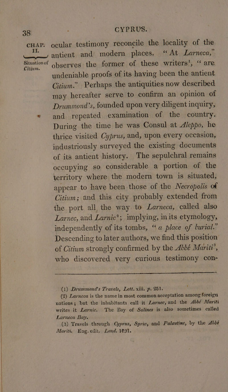 (36 CHAP. II. Se Situation of Citium. CYPRUS. ocular testimony reconcile the locality of the antient and modern places. “At Larneca,” observes the former of these writers’, “ are undeniable proofs of its having been the antient Citium.” Perhaps the antiquities now described may hereafter serve to confirm an opinion of Drummond’s, founded upon very diligent inquiry, and repeated examination of the country. During the time he was Consul at dleppo, he thrice visited Cyprus, and, upon every occasion, industriously surveyed the existing documents of its antient history. The sepulchral remains occupymg so considerable a portion of the territory where the modern town is situated, appear to have been those of the Necropolis of the port all the way to Larneca, called also Larnec, and Larnic*; implying, in its etymology, independently of its tombs, “a place of burial.” Descending to later authors, we find this position of Citium strongly confirmed by the Abbé Mariti’, who discovered very curious testimony con- (1) Drummond's Travels, Lett. xiii. p. 251. (2) Larneca is the name in most common acceptation among foreign nations; but the inhabitants call it Larnec, and the Abbé Mariti writes it Larnic. The Bay of Salines is also sometimes called Larneca Bay. (3) Travels through Cyprus, Syria, and Palestine, by the Abbé Mariti. Eng. edit. Lond. 1791. |