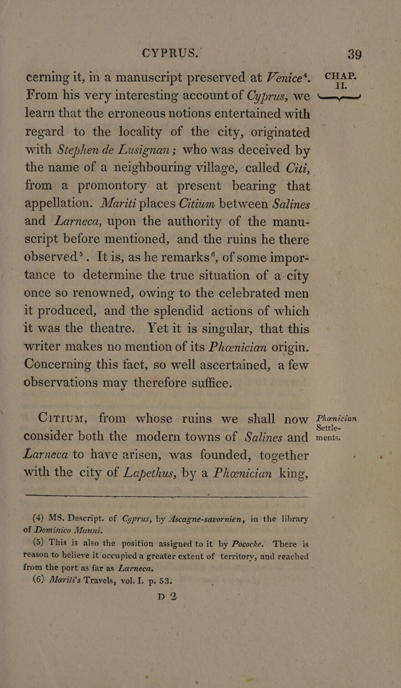 cerning it, in a manuscript preserved at Venice‘. From his very interesting account of Cyprus, we learn that the erroneous notions entertained with regard to the locality of the city, originated with Stephen de Lusignan; who was deceived by the name of a neighbouring village, called Cizz, from a promontory at present bearing that appellation. Mariti places Citium between Salines and Larneca, upon the authority of the manu- script before mentioned, and the ruins he there observed’. It is, as he remarks’, of some impor- tance to determine the true situation of a city once so renowned, owing to the celebrated men it produced, and the splendid actions of which it was the theatre. Yet it is singular, that this writer makes no mention of its Pheenician origin. Concerning this fact, so well ascertained, a few observations may therefore suffice. Citium, from whose ruins we shall now consider both the modern towns of Salines and Larneca to have arisen, was founded, together with the city of Lapethus, by a Pheenician king, (4) MS. Descript. of Cyprus, by Ascagne-savornien, in the library of Dominico Munni. (5) This is also the position assigned to it by Pococke. There is reason to believe it occupied a greater extent of territory, and reached from the port as far as Larneca. (6) Mariti’s Travels, vol. I. p. 53. D2 Phoenician Settle- ments.