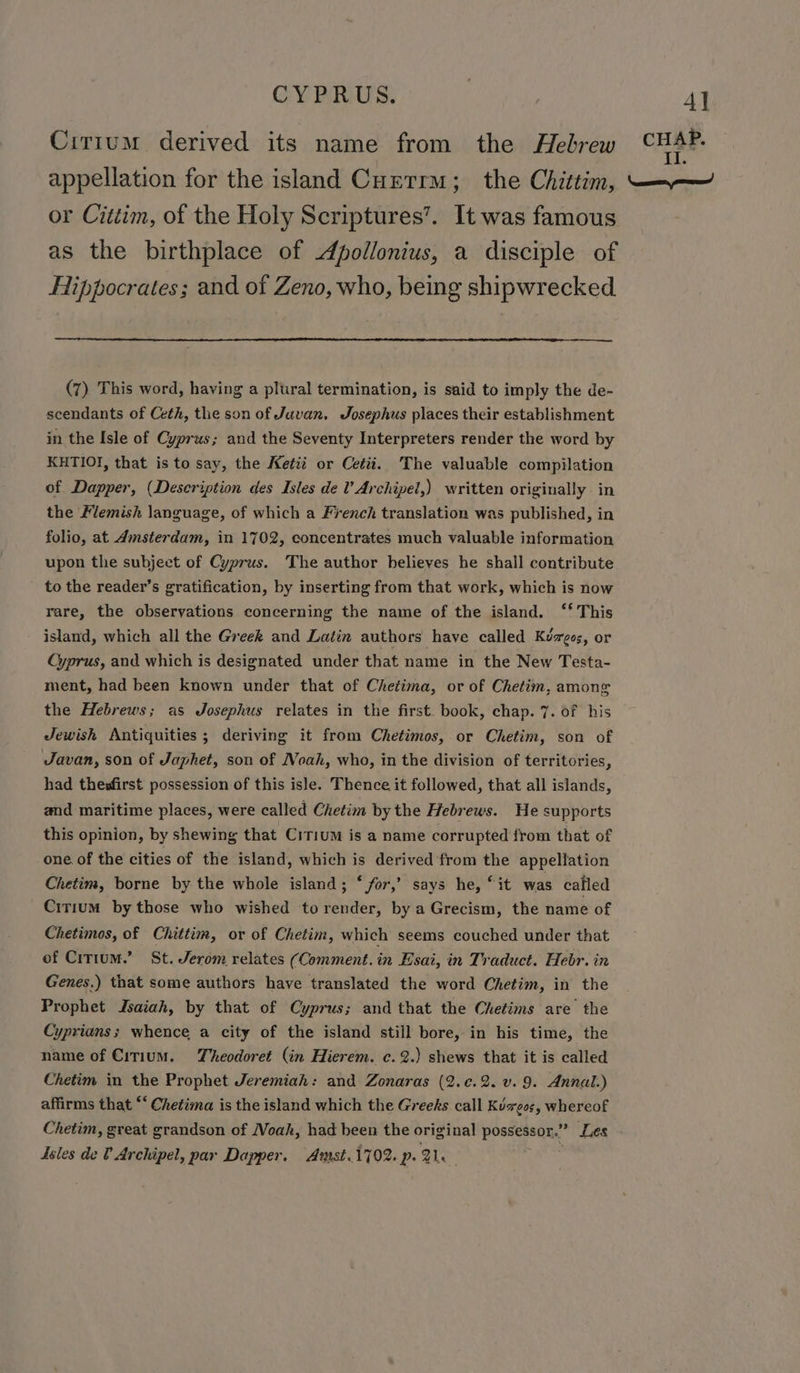 Citium derived its name from the Hebrew appellation for the island Currrm; the Chittim, or Citéim, of the Holy Scriptures’. It was famous as the birthplace of 4pollonius, a disciple of Hippocrates; and of Zeno, who, being shipwrecked (7) This word, having a plural termination, is said to imply the de- scendants of Ceth, the son of Javan. Josephus places their establishment in the Isle of Cyprus; and the Seventy Interpreters render the word by KHTIOI, that is to say, the Ketii or Cetii. The valuable compilation of Dapper, (Description des Isles de V Archipel,) written originally in the Flemish language, of which a French translation was published, in folio, at Amsterdam, in 1702, concentrates much valuable information upon the subject of Cyprus. The author believes he shall contribute - to the reader’s gratification, by inserting from that work, which is now rare, the observations concerning the name of the island. ‘* This island, which all the Greek and Latin authors have called Kézgos, or Cyprus, and which is designated under that name in the New Testa- ment, had been known under that of Chetima, or of Chetim, among the Hebrews; as Josephus relates in the first. book, chap. 7. of his Jewish Antiquities; deriving it from Chetimos, or Chetim, son of Javan, son of Japhet, son of Noah, who, in the division of territories, had thesfirst possession of this isle. Thence it followed, that all islands, and maritime places, were called Chetim by the Hebrews. He supports this opinion, by shewing that Citium is a name corrupted from that of one of the cities of the island, which is derived from the appellation Chetim, borne by the whole island; ‘for,’ says he, “it was called Cirium by those who wished ‘to render, by a Grecism, the name of Chetimos, of Chittim, or of Chetim, which seems couched under that of Citium.’ St. Jerom relates (Comment. in Esai, in Traduct. Hebr. in Genes.) that some authors have translated the word Chetim, in the Prophet Jsaiah, by that of Cyprus; and that the Chetims are the Cyprians; whence a city of the island still bore, in his time, the name of Citium. Theodoret (in Hierem. c.2.) shews that it is called Chetim in the Prophet Jeremiah: and Zonaras (2.¢.2. vu. 9. Annal.) affirms that ‘‘ Chetima is the island which the Greeks call Kusrooe, whereof Chetim, great grandson of Voah, had been the original possessor.’ * Les Isles de 0 Archipel, par Dapper. Amst.1702. p. Ql.