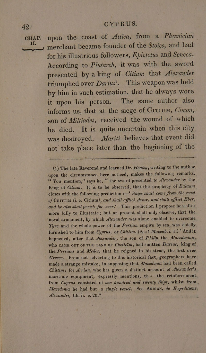 CHAP. ONREUS: upon the coast of ditica, from a Phoenician merchant became founder of the Stoics, and had for his illustrious followers, Epictetus and Seneca. According to Plutarch, it was with the sword presented by aking of Citiwm that Alexander triumphed over Darius'. This weapon was held by him in such estimation, that he always wore it upon his person. The same author also informs us, that at the siege of Cirium, Cimon, son of Miltiades, received the wound of which he died. It is quite uncertain when this city was destroyed. Mariti believes that event did not take place later than the beginning of the ® (1) The late Reverend and learned Dr. Henley, writing to the author upon the circumstance here noticed, makes the following remarks. “You mention,” says he, ‘‘ the sword presented to Alexander by the King of Citiwm. It is to be observed, that the prophecy of Balaam closes with the following predietion :—‘ Ships shall come from the coast of CuitTTiM (i. e. Citium), and shall afflict Assur, and shall qfflict Eber, and he also shall perish for ever” This prediction I propose hereafter more fully to illustrate; but at present shall only observe, that the. naval armament, by which Alexander was alone enabled to overcome Tyre and the whole power of the Persian empire by sea, was chiefly furnished to him from Cyprus, or Chittim. (See 1 Maccab.i. 1.) ‘ Andit happened, after that Alexander, the son of Philip the Macedonian, who CAME OUT OF THE LAND OF Chetteim, had smitten Darius, king of Greece. From not adverting to this historical fact, geographers have made a strange mistake, in supposing that Macedonia had been called Chittim; for Arrian, who has given a distinct account of Alexander's . maritime equipment, expressly mentions, thii the reinforcement from Cyprus consisted of one hundred and twenty ships, whilst from, Macedonia he had but a single vessel, See ARRIAN, de Expeditione, Alexandri, lid. ii. ¢. 20.”