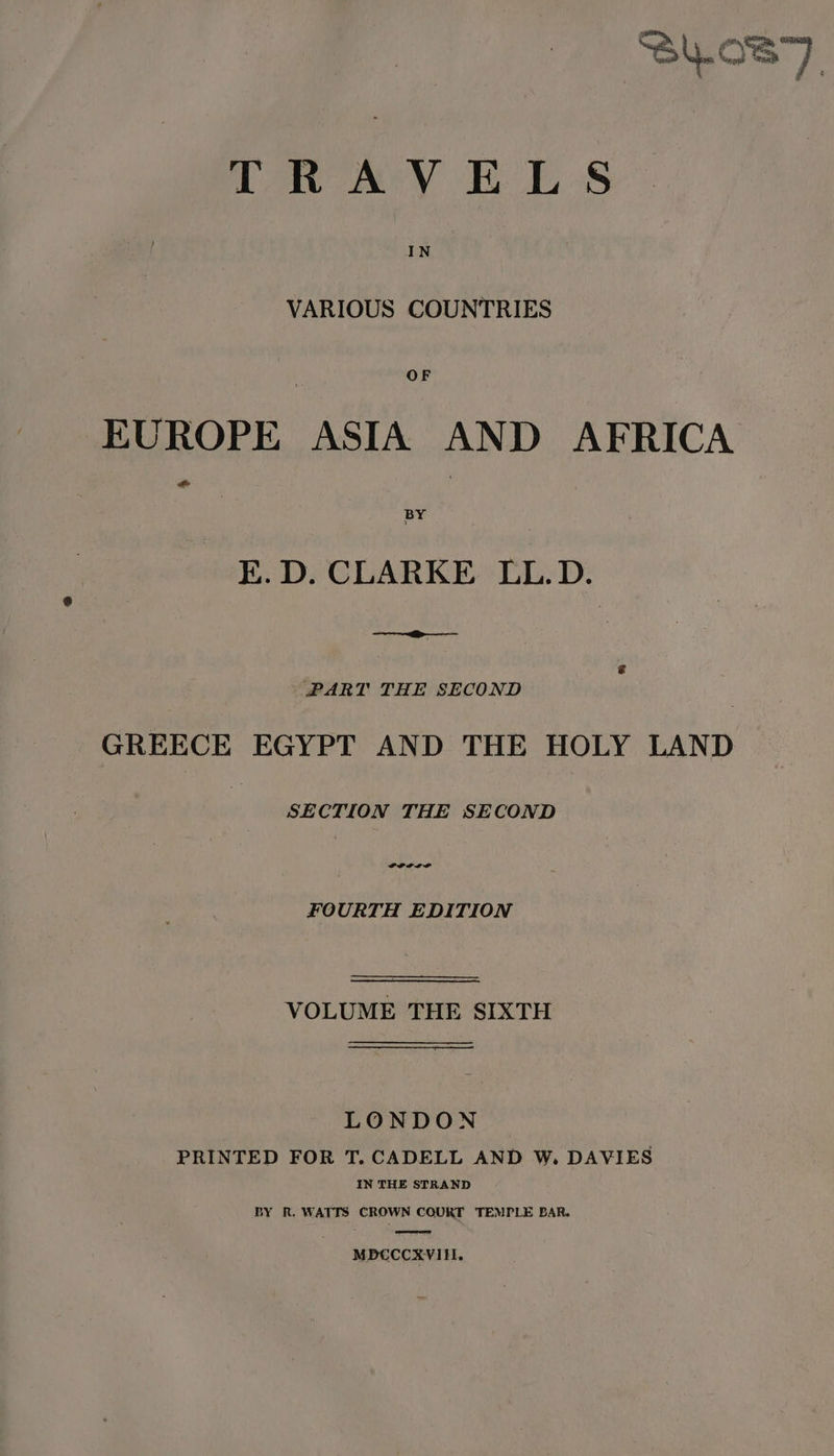 SL.087 TRAVELS VARIOUS COUNTRIES EUROPE ASIA AND AFRICA E.D. CLARKE LL.D. i s PART THE SECOND GREECE EGYPT AND THE HOLY LAND SECTION THE SECOND FOURTH EDITION VOLUME THE SIXTH LONDON PRINTED FOR T. CADELL AND W, DAVIES IN THE STRAND BY R. WATTS CROWN COURT TEMPLE BAR. ere MPBCCCXVIHEI.