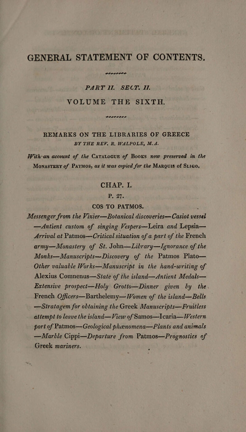 GENERAL STATEMENT OF CONTENTS. PELRGOLLI PD PART Ul. SECT. II. VOLUME THE SIXTH. GPIPPOPPLOD DP REMARKS ON THE LIBRARIES OF GREECE BY THE REP. R. WALPOLE, M.A. With:an account of the CATALOGUE of Books now preserved in the MonasSTERY of Patmos, as it was copied for the Margulis of SLico, CHAP. I. P, 27. COS TO PATMOS. : Messenger from the Vizier—Botanical discoveries— Casiot vessel —Antient custom of singing Vespers—Leira and Lepsia— Arrival at Patmos—Critical situation of a part of the French army—WMonastery of St. John—Lilrary—Ignorance of the Monks—Manuscripts—Discovery of the Patmos Plato— Other valuable Works—Manuscript in the hand-writing of Alexius Comnenus—State of the island—Antient Medals— Extensive prospect—Holy Grotto—Dinner given by the French Officers—Barthelemy— Women of the island—Bells —Stratagem for obtaining the Greek Manuscripts—Fruitless attempt to leave the island—View of Samos—Icaria—Western port of Patmos—Geological phenomena—Plants and animals —Marble Cippi—Departure from Patmos—Prognostics of Greek mariners.