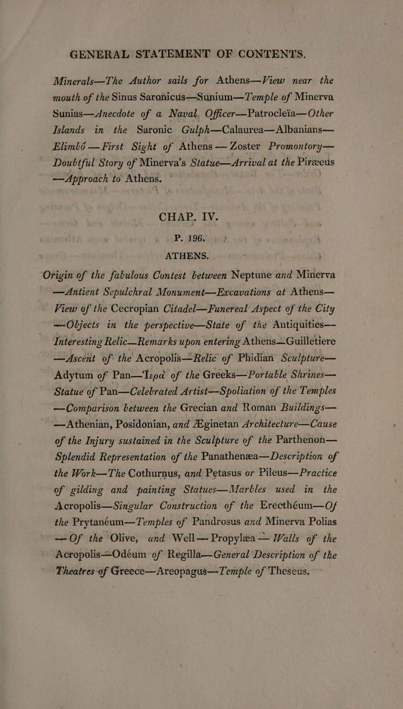 Minerals—The Author sails for Athens—View near the mouth of the Sinus Saronicus—Sunium—Temple of Minerva Sunias—&lt;Anecdote of a Naval. Officer—Patrocleia—Other Islands in the Saronic Gulph—Calaurea— Albanians— Elimbé — First Sight of Athens — Zoster Promontory— Doubtful Story of Minerva’s Statue—Arrival at the Pireus —Approach to aie CHAP. IV. PP. 196. ATHENS. ; ) Origin of the fabulous Contest between Neptune and Minerva —Antient Sepulchral Monument—Excavations at Athens— View of the Cecropian Citadel—Funereal Aspect of the City —Objects in the perspective—State of the Antiquities— Interesting Rel ic—Remarks upon entering Athens—Guilletiere —Ascent of: the Acropolis— Relic of Phidian Sculpture— Adytum of Pan—Tepa of the Greeks—Portable Shrines— Statue of Pan—Celebrated Artist—Spoliation of the Temples —Comparison between the Grecian and Roman Buildings— —Athenian, Posidonian, and Ai.ginetan Architecture—Cause of the Injury sustained in the Sculpture of the Parthenon— Splendid Representation of the Panathenzea—Description of the Work—The Cothurnus, and Petasus or Pileus—Practice of gilding and painting Statues—Marbles used in the Acropolis—Singular Construction of the Erecthéum—Of the Prytaneum—Temples of Pandrosus and Minerva Polias —Of the Olive, und Well—Propylea — Walls of the Acropolis—Odeum of Regilla—General Description of the Theatres of Greece—Areopagus—Temple of Theseus.