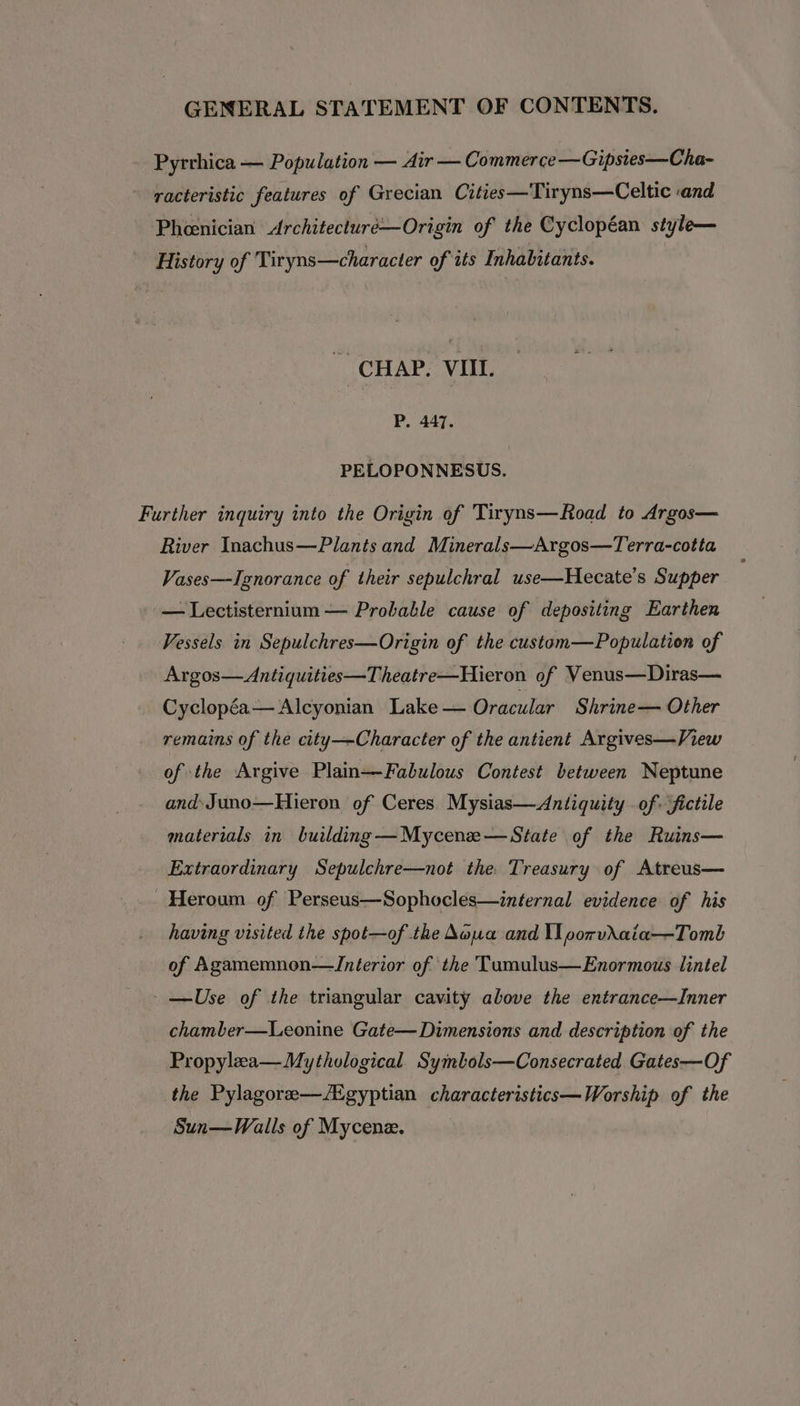 - Pyrrhica — Population — Air — Commerce —Gipsies—Cha- racteristic features of Grecian Cities—Tiryns—Celtic and Phoenician Architecturé—Origin of the Cyclopéan style— History of Tiryns—character of its Inhabitants. ~ CHAP. VIIL. P. 447. PELOPONNESUS. Further inquiry into the Origin of Tiryns—Road to Argos— River Inachus—Plants and Minerals—Argos—Terra-cotta Vases—Ignorance of their sepulchral use—Hecate’s Supper — Lectisternium — Probable cause of depositing Earthen Vessels in Sepulchres—Origin of the custom—Population of Argos—Antiquities—Theatre—Hieron of Venus—Diras— Cyclopéa— Alcyonian Lake — Oracular Shrine— Other remains of the city—Character of the antient Argives—View of the Argive Plain—Fabulous Contest between Neptune and: Juno—Hieron of Ceres. Mysias—Antiquity . of. fictile materials in building —Mycenze—State of the Ruins— Extraordinary Sepulchre—not the Treasury of Atreus— Heroum of Perseus—Sophocles—internal evidence of his having visited the spot—of the Nova and I porvAaia—Tomb of Agamemnon—ZJnéerior of the Tumulus—Enormous lintel -—Use of the triangular cavity above the entrance—Inner chamber—Leonine Gate— Dimensions and description of the Propylea— Mythological Symbols—Consecrated Gates—Of the Pylagore—/Egyptian characteristics—Worship of the Sun—Walls of Mycene.