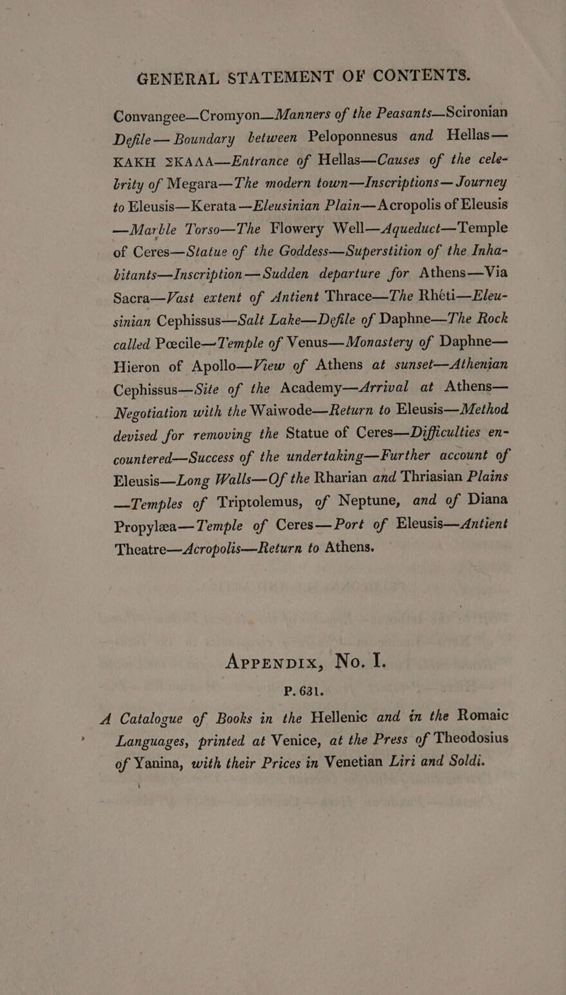 Convangee—Cromyon—Manners of the Peasants—Scironian Defile— Boundary between Peloponnesus and Hellas— KAKH 3KAAA—Entrance of Hellas—Causes of the cele- brity of Megara—The modern town—ZInscriptions — Journey to Eleusis—Kerata —Eleusinian Plain— Acropolis of Eleusis —Marble Torso—The Flowery Well—Aqueduct—Temple of Ceres—Statue of the Goddess—Superstition of the Inha- Litants—Inscription— Sudden departure for Athens—Via Sacra—Vast extent of Antient Thrace—The Rheti—Eleu- sinian Cephissus—Salt Lake—Defile of Daphne—The Rock called Peecile—Temple of Venus— Monastery of Daphne— Hieron of Apollo—View of Athens at sunset—Athenian Cephissus—Site of the Academy—Arrival at Athens— Negotiation with the Waiwode—Return to Eleusis—Method devised for removing the Statue of Ceres—Difficulties en- countered—Success of the undertaking—Further account of Eleusis—Long Walls—Of the Rharian and Thriasian Plains —Temples of Triptolemus, of Neptune, and of Diana Propylaa—Temple of Ceres— Port of Eleusis—Antient Theatre—Acropolis—Return to Athens. Arpenpix, No, I. P. 681. A Catalogue of Books in the Hellenic and in the Romaic &gt; Languages, printed at Venice, at the Press of Theodosius of Yanina, with their Prices in Venetian Liri and Soldi.