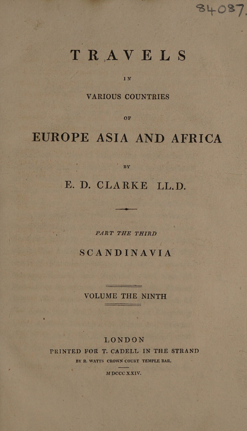 SUL.O 37] y * TRAVELS VARIOUS COUNTRIES OF EUROPE ASIA AND AFRICA ED, CLARKE LLB. PART THE THIRD SCANDINAVIA VOLUME THE NINTH LONDON PRINTED FOR T. CADELL IN THE STRAND BY R. WATTS CROWN COURT TEMPLE BAR.