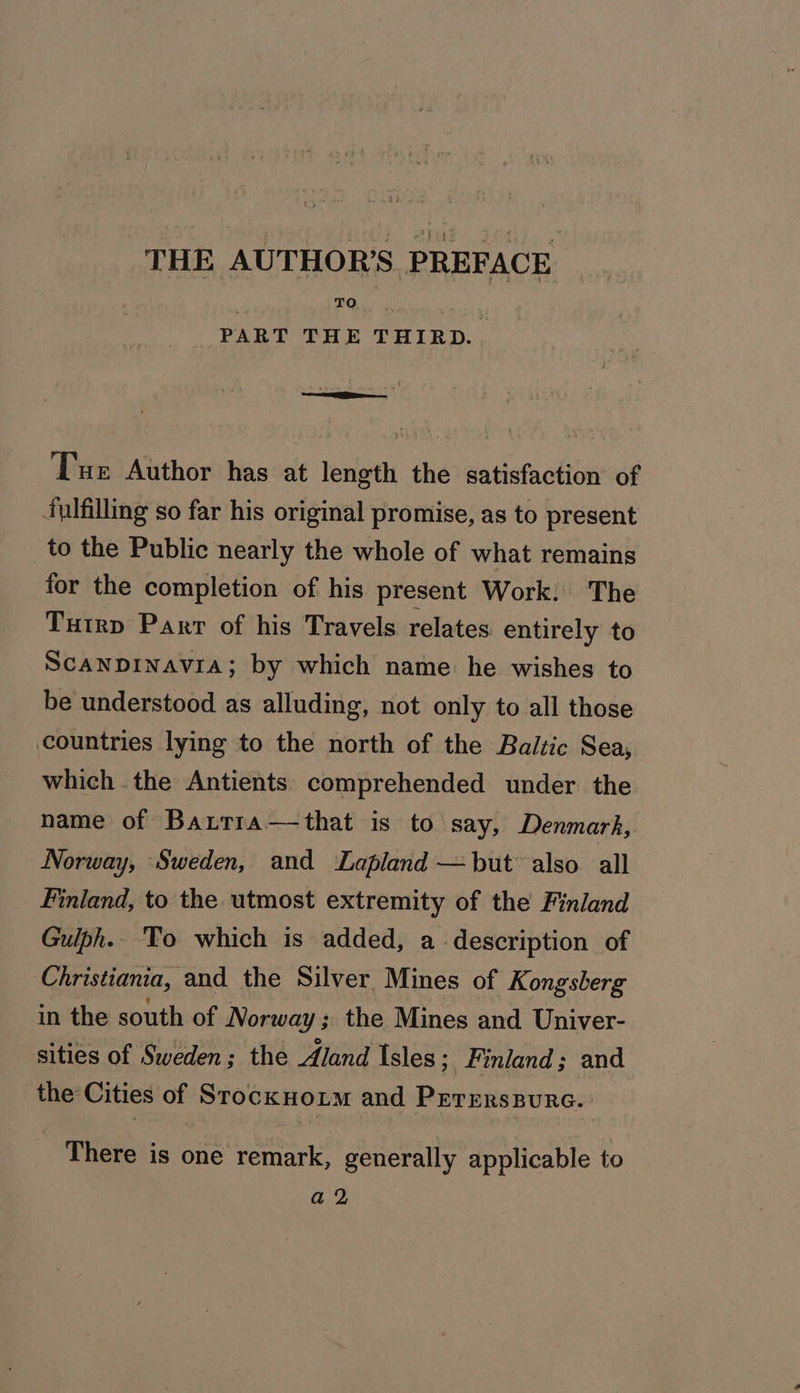 THE AUTHOR'S PREFACE PART THE THIRD. . . :¢ Tue Author has at length the satisfaction of tulfilling so far his original promise, as to present to the Public nearly the whole of what remains for the completion of his present Work: The Tutrp Parr of his Travels relates entirely to Scanprinavia; by which name: he wishes to be understood as alluding, not only to all those countries lying to the north of the Baltic Sea, which. the Antients comprehended under the name of Barrra—that is to say, Denmark, Norway, ‘Sweden, and Lapland — but also all Finland, to the utmost extremity of the Finland Gulph.. ‘To which is added, a description of Christiania, and the Silver. Mines of Kongsberg in the south of Norway ; the Mines and Univer- sities of Sweden; the Aland Isles; Finland; and the Cities of Srocknoxim and Pererspure. - There is one remark, generally applicable to a2