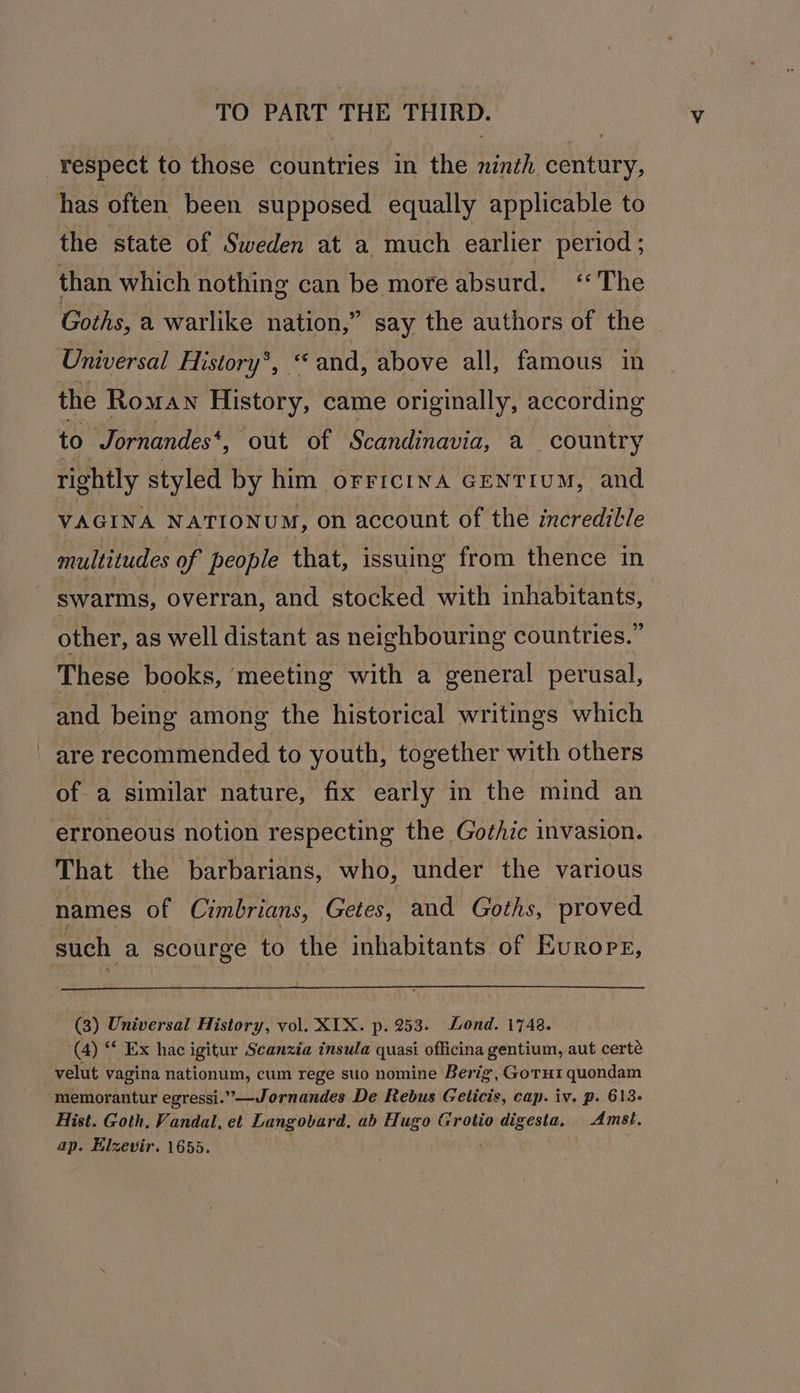 respect to those countries in the ninth century, has often been supposed. equally applicable to the state of Sweden at a much earlier period ; than which nothing can be more absurd. ‘The Goths, a warlike nation,” say the authors of the Universal History*, and, above all, famous in the Roman History, came originally, according to Jornandes* , out of Scandinavia, a country rightly styled by him OFFICINA GENTIUM, and VAGINA NATIONUM, on account of the incredible multitudes of people that, issuing from thence in swarms, overran, and stocked with inhabitants, other, as well distant as neighbouring countries.” These books, ‘meeting with a general perusal, and being among the historical writings which are recommended to youth, together with others ofa similar nature, fix early in the mind an erroneous notion respecting the Gothic invasion. That the barbarians, who, under the various names of Cimbrians, Getes, and Goths, proved such a scourge to the inhabitants of Europr, (3) Universal History, vol. XTX. p. 253. Lond. 1748. (4) “ Ex hac igitur Scanzia insula quasi officina gentium, aut certé velut vagina nationum, cum rege suo nomine Berig, Goru1 quondam memorantur egressi.”—Jornandes De Rebus Gelicis, cap. iv. p. 613. Hist. Goth, Vandal, et Langobard, ab Hugo Grotio digesta. Amst. ap. Elzevir. 1655.