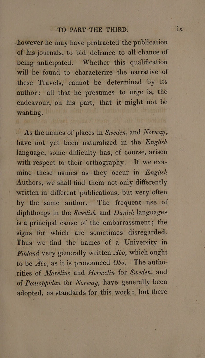 -however he may have protracted the publication of his journals, to bid defiance to all chance of being anticipated. Whether this qualification will be found to characterize the narrative -of these Travels, cannot be determined by its author: all that he presumes to urge is, the endeavour, on his part, that it might not be wanting. As the names of places in Sweden, and Norway, language, some difficulty has, of course, arisen with respect to their orthography. If we exa- mine these names as they occur in English Authors, we shall find them not only differently written in different publications, but very often by the same author. The frequent use of diphthongs in the Swedish and Danish languages is a principal cause of the embarrassment; the signs for which are sometimes disregarded. . Thus we find the names of a University in Finland very generally written 40, which ought to be Abo, as it is pronounced Obo. The autho- rities of Marelius and Hermelin for Sweden, and of Pontoppidan for Norway, have generally been adopted, as standards for this work: but there
