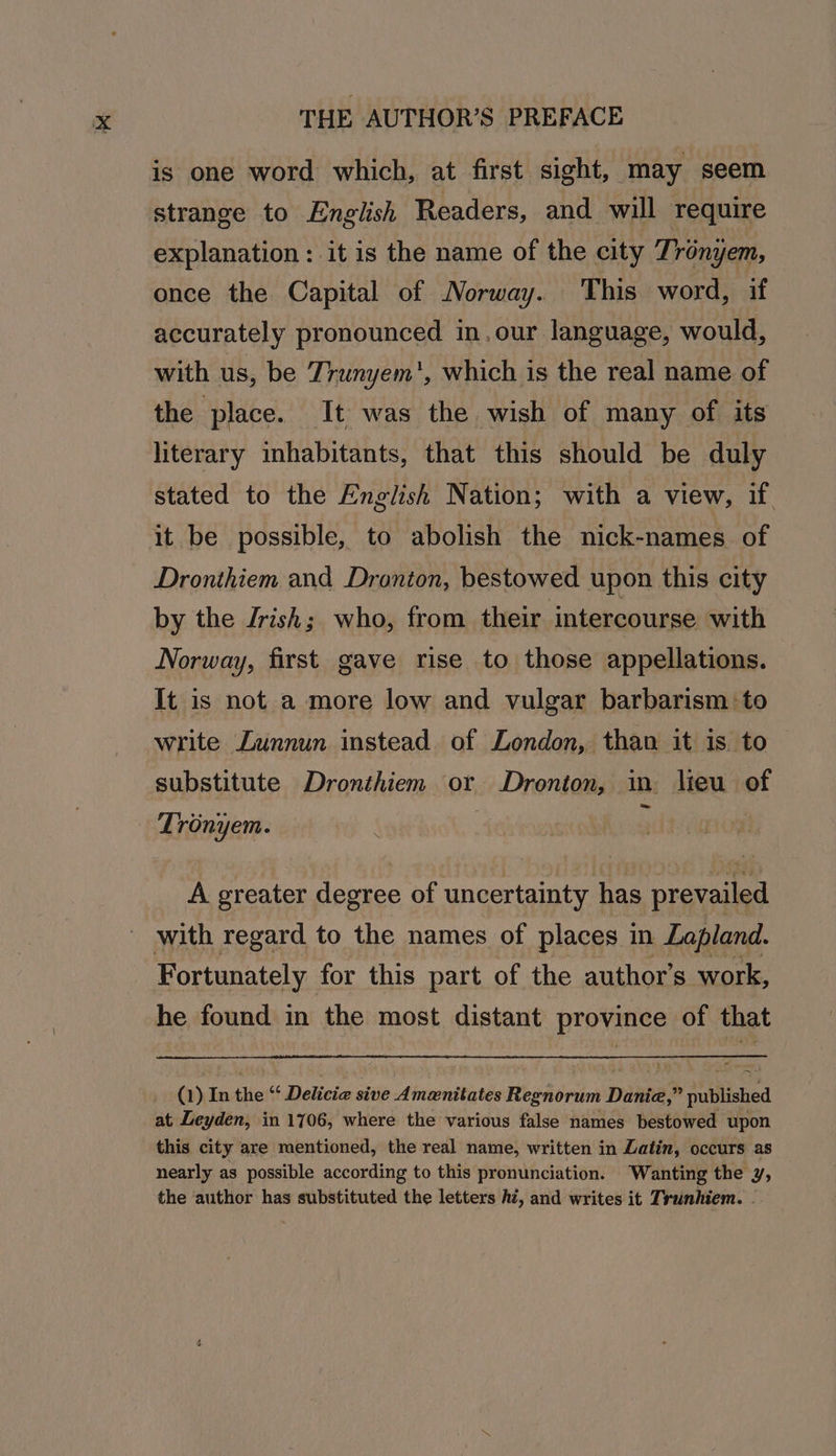 is one word which, at first sight, may seem strange to English Readers, and will require explanation: it is the name of the city Tronyem, once the Capital of Norway. This word, if accurately pronounced in, our language, would, with us, be Trunyem', which is the real name of the place. It was the wish of many of its literary inhabitants, that this should be duly stated to the English Nation; with a view, if. it be possible, to abolish the nick-names of Dronthiem and Dronion, bestowed upon this city by the Jrish; who, from their intercourse with Norway, first gave rise to those appellations. It is not a more low and vulgar barbarism to write Zunnun instead of London, than it is to substitute Dronthiem or Dronton, in lieu of Tronyem.  A greater degree of uncertainty has prevailed ' with regard to the names of places in Lapland. Fortunately for this part of the author’s work, he found in the most distant province of that _ (1) In the “ Delicia sive Amanitates Regnorum Danie,” published at Leyden, in 1706, where the various false names bestowed upon this city are mentioned, the real name, written in Latin, occurs as nearly as possible according to this pronunciation. Wanting the y, the ‘author has substituted the letters hi, and writes it Trunhiem. .