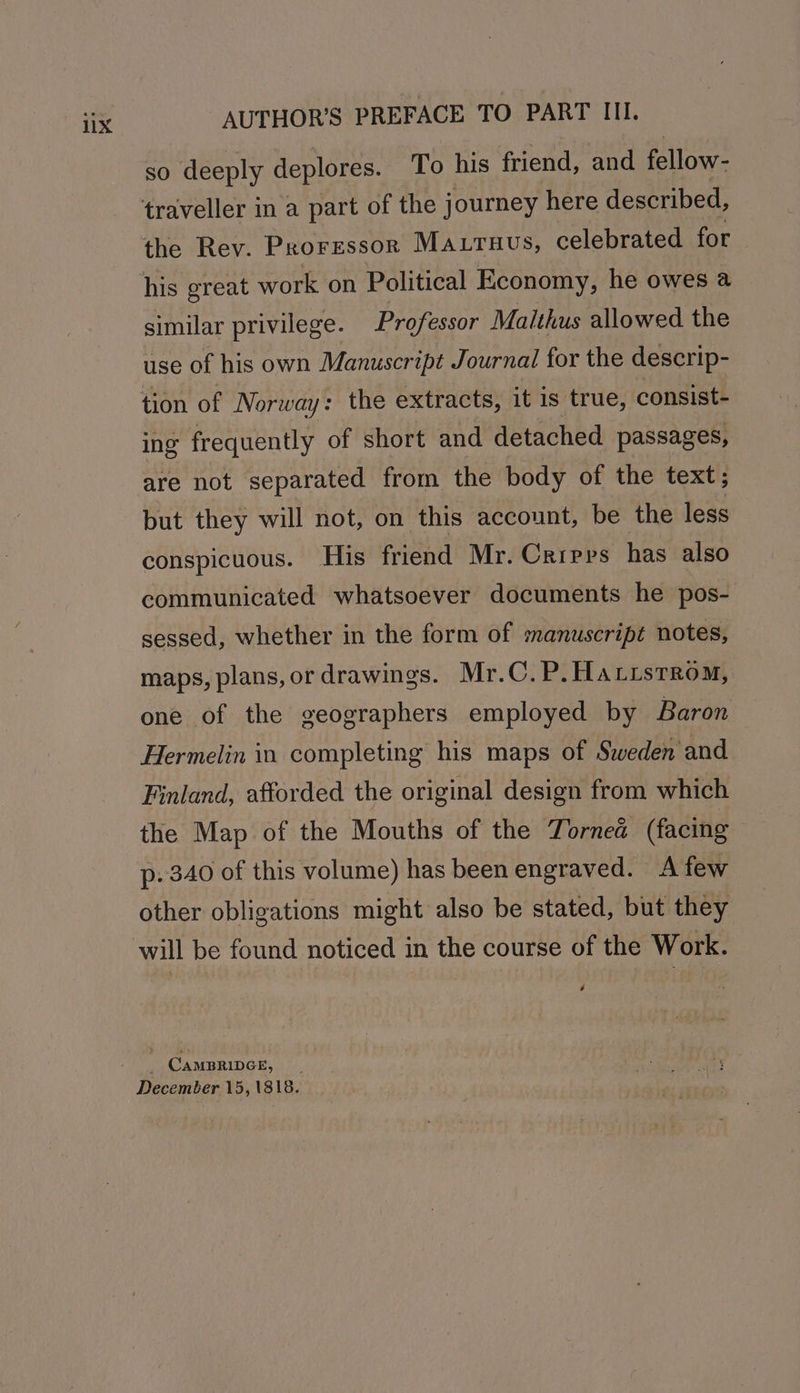 AUTHOR'S PREFACE TO PART III. SO deeply deplores. To his friend, and fellow- traveller in a part of the journey here described, the Rev. Proressor Matruus, celebrated for his great work on Political Economy, he owes @ similar privilege. Professor Maithus allowed the use of his own Manuscript Journal for the descrip- tion of Norway: the extracts, it is true, consist- ing frequently of short and detached. passages, are not separated from the body of the text; but they will not, on this account, be the less conspicuous. His friend Mr. Crrpps has also communicated whatsoever documents he pos- sessed, whether in the form of manuscript notes, maps, plans, or drawings. Mr.C. P. Hattstrom, one of the geographers employed by Baron Hermelin in completing his maps of Sweden and Finland, afforded the original design from which the Map of the Mouths of the Tornea (facing p. 340 of this volume) has been engraved. A few other obligations might also be stated, but they will be found noticed in the course of the Work. é CAMBRIDGE, December 15,1818.