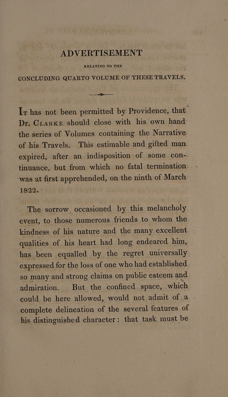 ADVERTISEMENT CONCLUDING QUARTO VOLUME OF THESE TRAVELS. ——&lt;Fe—— Ir has not been permitted by Providence, that. Dr. Crarke should close with his own hand the series of Volumes containing the Narrative. of his Travels. This estimable and gifted man expired, after an indisposition of some con-. tinuance, but from which no fatal termination: was at first apprehended, on the ninth of March 1822. The sorrow, occasioned by this melancholy event, to those numerous friends to whom the kindness of his nature and the many excellent qualities of his heart had long endeared him, has been equalled by the regret universally - expressed for the loss of one who had established . so many and strong claims on public esteem and. admiration. But the confined space, which - could be here allowed, would not admit of a. - complete delineation of the several features of his distinguished character: that task must be