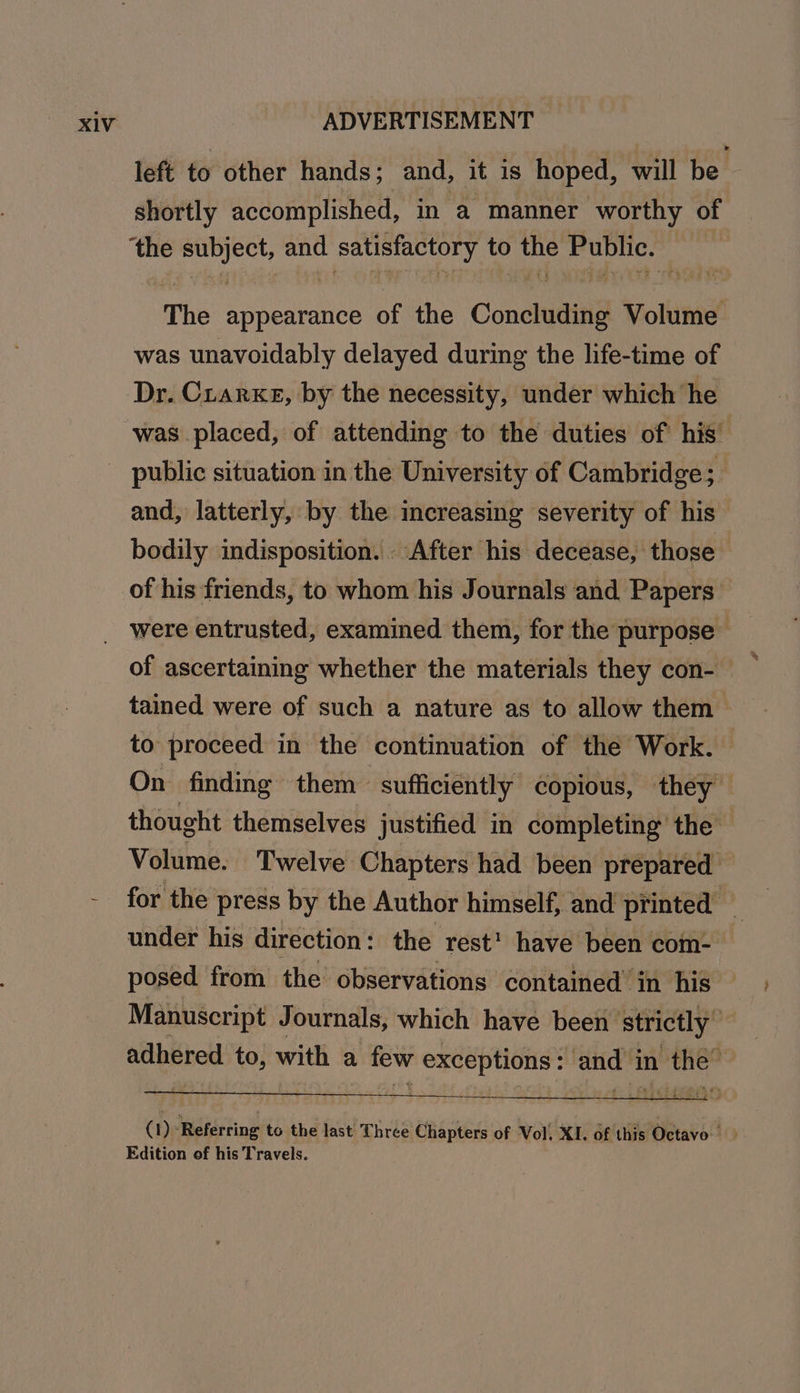 left to other hands; and, it is hoped, will be — shortly accomplished, in a manner worthy of ‘the subject, and satisfactory to the Public. The appearance of the Concluding Volume was unavoidably delayed during the life-time of Dr. Crarxe, by the necessity, under which he was placed, of attending to the duties of his’ and, latterly, by the increasing severity of his bodily indisposition. After his decease, those of his friends, to whom his Journals and Papers were entrusted, examined them, for the purpose of ascertaining whether the materials they con- tained were of such a nature as to allow them to proceed in the continuation of the Work. On finding them sufficiently copious, they thought themselves justified in completing the Volume. Twelve Chapters had been prepared for the press by the Author himself, and printed _ under his direction : the rest’ have been com- posed from the observations contained’ in his Manuscript Journals, which have been strictly” adhered to, with a few exceptions: and in the’ (1) ‘Referring to the last Three Chapters of Vol. XI. of this Octavo'! Edition of his Travels.