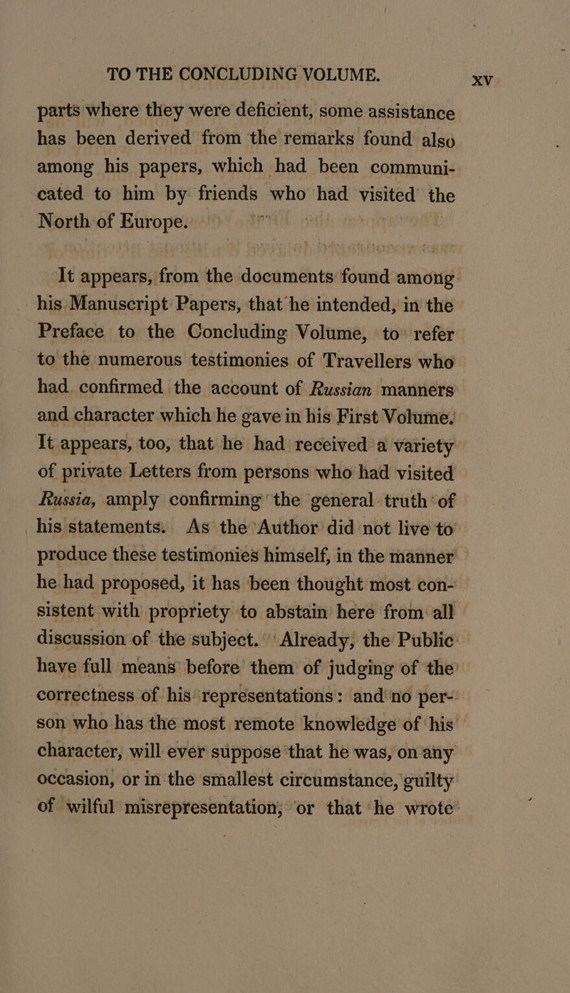 TO THE CONCLUDING VOLUME. parts where they were deficient, some assistance has been derived from the remarks found also among his papers, which had been communi- cated to him by friends who had visited the North of Geli bi HP” his Manuscript Papers, that he intended, in the Preface to the Concluding Volume, ‘to’ refer to the numerous testimonies of Travellers who had. confirmed the account of Russian manners and character which he gave in his First Volume, It appears, too, that he had received ‘a variety of private Letters from persons who had visited Russia, amply confirming the general truth ‘of his statements: As the Author did not live to he had proposed, it has been thought most con- sistent with propriety to abstain here from all character, will ever suppose ‘that he was, on-any