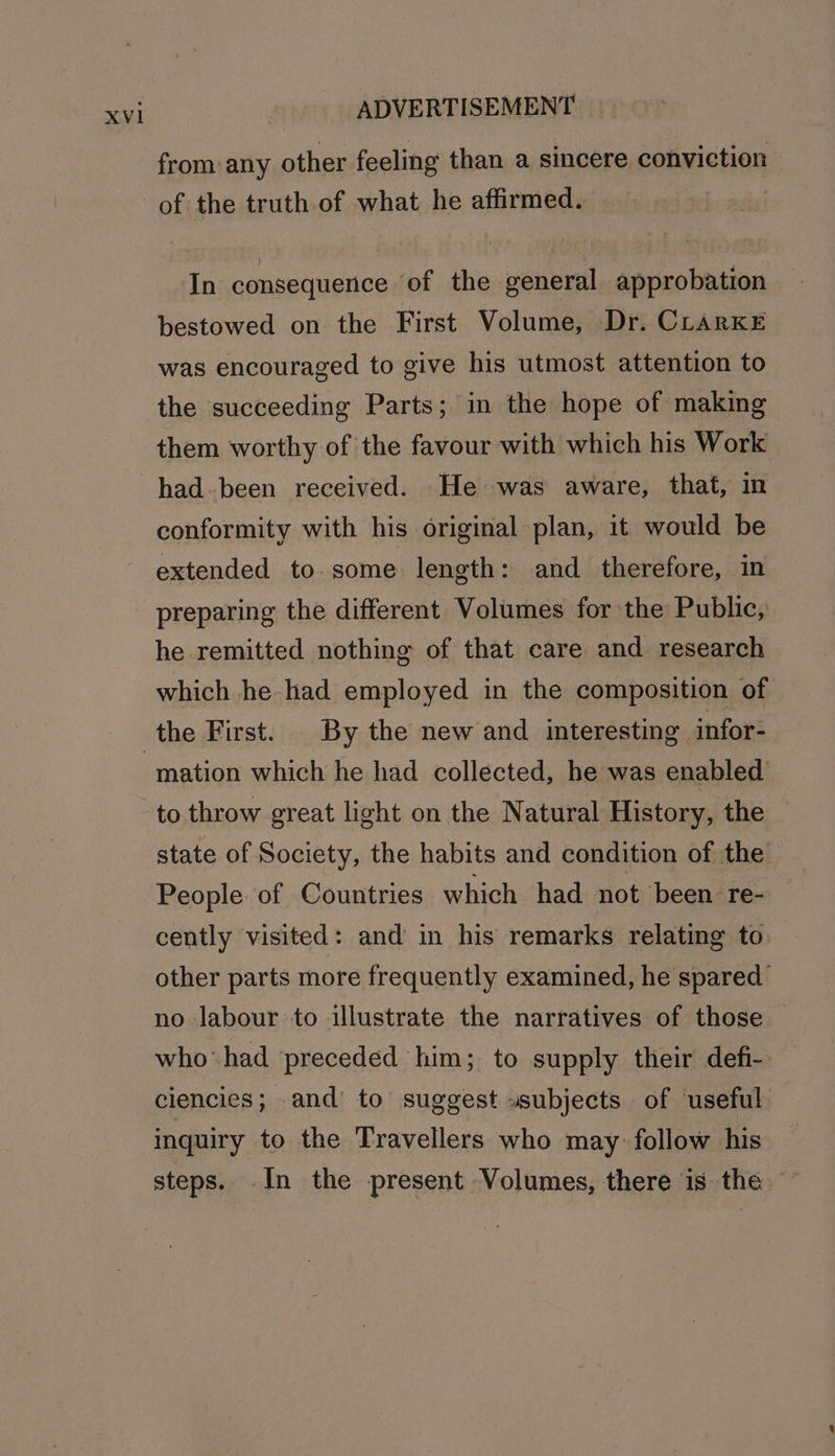 from: any other feeling than a sincere conviction of the truth of what he affirmed. | In consequence ‘of the general approbation bestowed on the First Volume, Dr. CLARKE was encouraged to give his utmost attention to the succeeding Parts; in the hope of making them worthy of the favour with which his Work had-been received. He was aware, that, in conformity with his original plan, it would be extended to. some length: and therefore, in preparing the different Volumes for the Public, he remitted nothing of that care and research which he had employed in the composition of the First. By the new and interesting infor- to throw great light on the Natural History, the state of Society, the habits and condition of the People of Countries which had not been re- cently visited: and in his remarks relating to other parts more frequently examined, he spared no labour to illustrate the narratives of those who‘ had preceded him; to supply their defi- ciencies; .and’ to’ suggest »subjects of useful inquiry to the Travellers who may follow his steps. In the present Volumes, there is the —