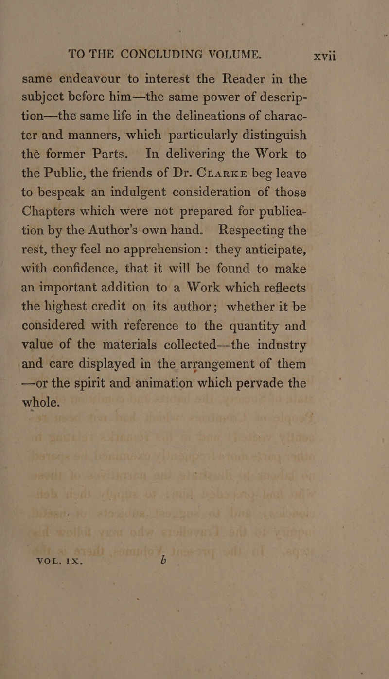 same endeavour to interest the Reader in the subject before him—the same power of descrip- ter and manners, which particularly distinguish thé former Parts. In delivering the Work to the Public, the friends of Dr. Clarke beg leave to bespeak an indulgent consideration of those Chapters which were not prepared for publica- tion by the Author’s own hand. Respecting the rest, they feel no apprehension: they anticipate, with confidence, that it will be found to make an important addition to a Work which reflects the highest credit on its author; whether it be considered with reference to the quantity and value of the materials collected—the industry and care displayed in the arrangement of them _—or the spirit and animation which pervade the whole. VOr. 1x: b