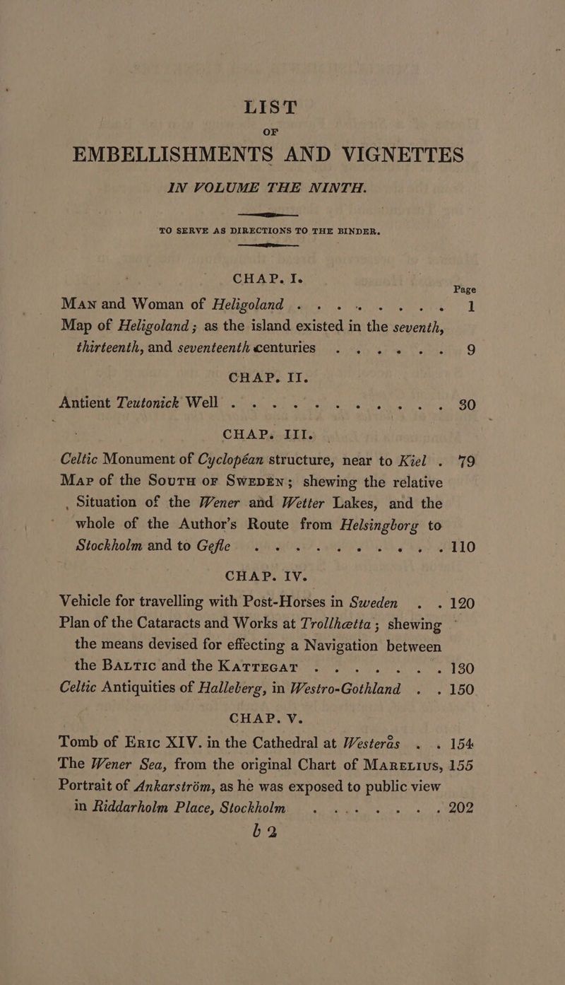 LIST OF EMBELLISHMENTS AND VIGNETTES IN VOLUME THE NINTH. ‘TO SERVE AS DIRECTIONS TO THE BINDER. EF f CHAP. I. Page Maw and Woman of Heligoland . .. . Si io ae | Map of Heligoland; as the island existed in me seventh, thirteenth, and seventeenth MONTES Gat ieey ‘st en Sasteaites O CHAP. II. Patient Levtanick Welw (oS ee ai le 80 &lt; CHAP. III. Celtic Monument of Cyclopéan structure, near to Kiel . ‘79 Map of the Soutu or SwepEn; shewing the relative . Situation of the Wener and Wetter Lakes, and the whole of the Author’s Route from Helsingborg to Stockholm-and. to Gefles sf. oe ee oy T'1 CHAP. IV. Vehicle for travelling with Post-Horses in Sweden . . 120 Plan of the Cataracts and Works at Trol/hetta; shewing ° the means devised for effecting a Navigation between the Battic and the Katrzecar . .. . . . . 130 Celtic Antiquities of Halleberg, in Westro-Gothland . . 150 CHAP. V. Tomb of Eric XIV. in the Cathedral at Westeras . . 154 The Wener Sea, from the original Chart of Marerius, 155 Portrait of Ankarstriém, as he was exposed to public view in Riddarholm Place, Stockholm . ... . . . . 202 b2