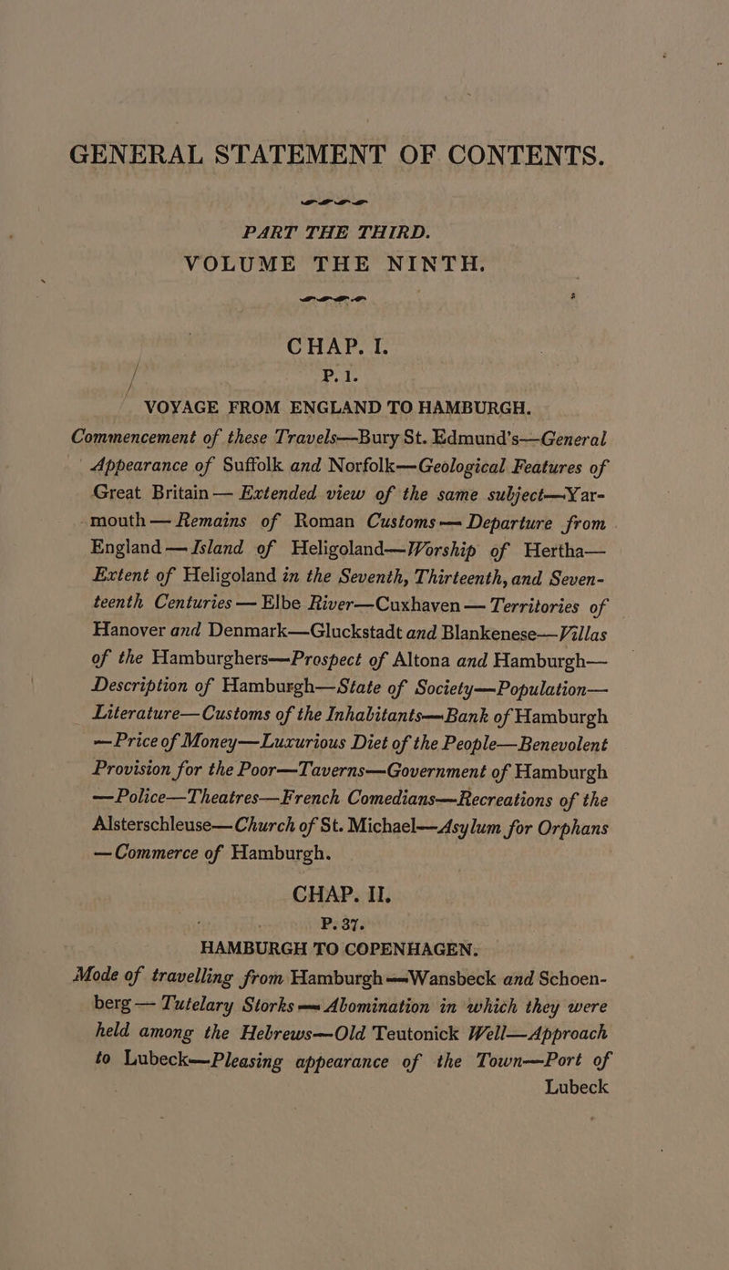 GENERAL STATEMENT OF CONTENTS. PART THE THIRD. VOLUME THE NINTH. FOLD DP i CHAP, I. [ P, 1. _ VOYAGE FROM ENGLAND TO HAMBURGH. Commencement of these Travels—Bury St. Edmund’s—General _ Appearance of Suffolk and Norfolk—Geological Features of Great Britain— Extended view of the same subject—Yar- -mouth— Remains of Roman Customs—= Departure from | England —Jsland of Heligoland—MWorship of Hertha— Extent of Heligoland zn the Seventh, Thirteenth, and Seven- teenth Centuries — Elbe River—Cuxhaven — Territories of Hanover and Denmark—Gluckstadt and Blankenese—Villas of the Hamburghers—Prospect of Altona and Hamburgh— Description of Hamburgh—State of Society—Population— _ Literature—Customs of the Inhabitants—Bank of Hamburgh — Price of Money—Luxurious Diet of the People—Benevolent Provision for the Poor—Taverns—Government of Hamburgh —Police—Theatres—French Comedians—Recreations of the Alsterschlease— Church of St. Michael—Asylum for Orphans — Commerce of Hamburgh. CHAP. II. ; P. 37. HAMBURGH TO COPENHAGEN. Mode of travelling from Hamburgh-Wansbeck and Schoen- berg — Tutelary Storks —~ Abomination in which they were held among the Heblrews—Old Teutonick Well—Approach to Lubeck—Pleasing appearance of the Town—Port of | Lubeck