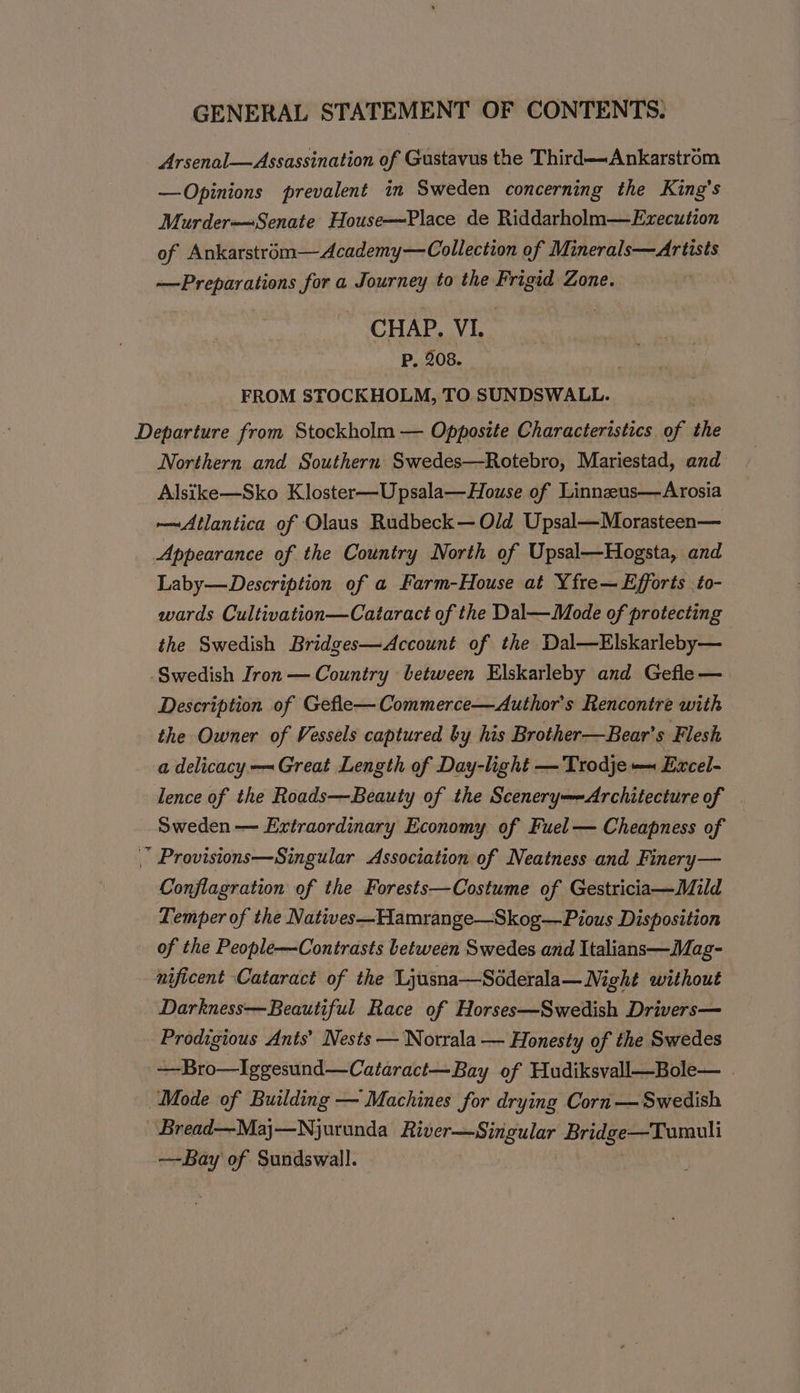 Arsenal—Assassination of Gustavus the Third—~Ankarstrom —Opinions prevalent in Sweden concerning the King's Murder—Senate House—Place de Riddarholm—Exzecution of Ankarstrém—Academy—Collection of Minerals—Artists —Preparations for a Journey to the Frigid Zone. CHAP. VI. P. 208. FROM STOCKHOLM, TO SUNDSWALL. Departure from Stockholm — Opposite Characteristics of the Northern and Southern Swedes—Rotebro, Mariestad, and Alsike—Sko Kloster—Upsala—House of Linnzus—Arosia —Atlantica of Olaus Rudbeck— Old Upsal—Morasteen— Appearance of the Country North of Upsal—Hogsta, and Laby—Description of a Farm-House at Yfre— Efforts to- wards Cultivation—Cataract of the Dal—Mode of protecting the Swedish Bridges—Account of the Dal—Elskarleby— -Swedish Iron — Country between Elskarleby and Gefle— Description of Gefle—Commerce—Author’s Rencontre with the Owner of Vessels captured by his Brother—Bear’s Flesh a delicacy —~ Great Length of Day-light —Trodje— Excel- lence of the Roads—Beauty of the Scenery=-Architecture of Sweden — Extraordinary Economy of Fuel — Cheapness of | Provisions—Singular Association of Neatness and Finery— Conflagration of the Forests—Costume of Gestricia—Mild Temper of the Natives—Hamrange—Skog—Pious Disposition of the People—Contrasts between Swedes and Italians—Mag- nificent Cataract of the Ljusna—Soderala— Night without Darkness—Beautiful Race of Horses—Swedish Drivers— Prodigious Ants’ Nests — Norrala — Honesty of the Swedes — Bro—Iggesund—Cataract—Bay of Hudiksvall—Bole— Mode of Building — Machines for drying Corn —Swedish Bread—Maj—Njurunda River—Singular Bridge—Tumuli —Bay of Sundswall.